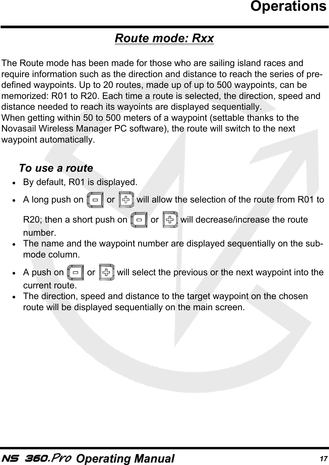 17Route mode: RxxThe Route mode has been made for those who are sailing island races and require information such as the direction and distance to reach the series of pre-defined waypoints. Up to 20 routes, made up of up to 500 waypoints, can be memorized: R01 to R20. Each time a route is selected, the direction, speed and distance needed to reach its wayoints are displayed sequentially.When getting within 50 to 500 meters of a waypoint (settable thanks to the Novasail Wireless Manager PC software), the route will switch to the next waypoint automatically.To use a route&bull;By default, R01 is displayed.&bull;A long push on   or   will allow the selection of the route from R01 to R20; then a short push on   or   will decrease/increase the route number.&bull;The name and the waypoint number are displayed sequentially on the sub-mode column.&bull;A push on   or   will select the previous or the next waypoint into the current route.&bull;The direction, speed and distance to the target waypoint on the chosen route will be displayed sequentially on the main screen.Operations