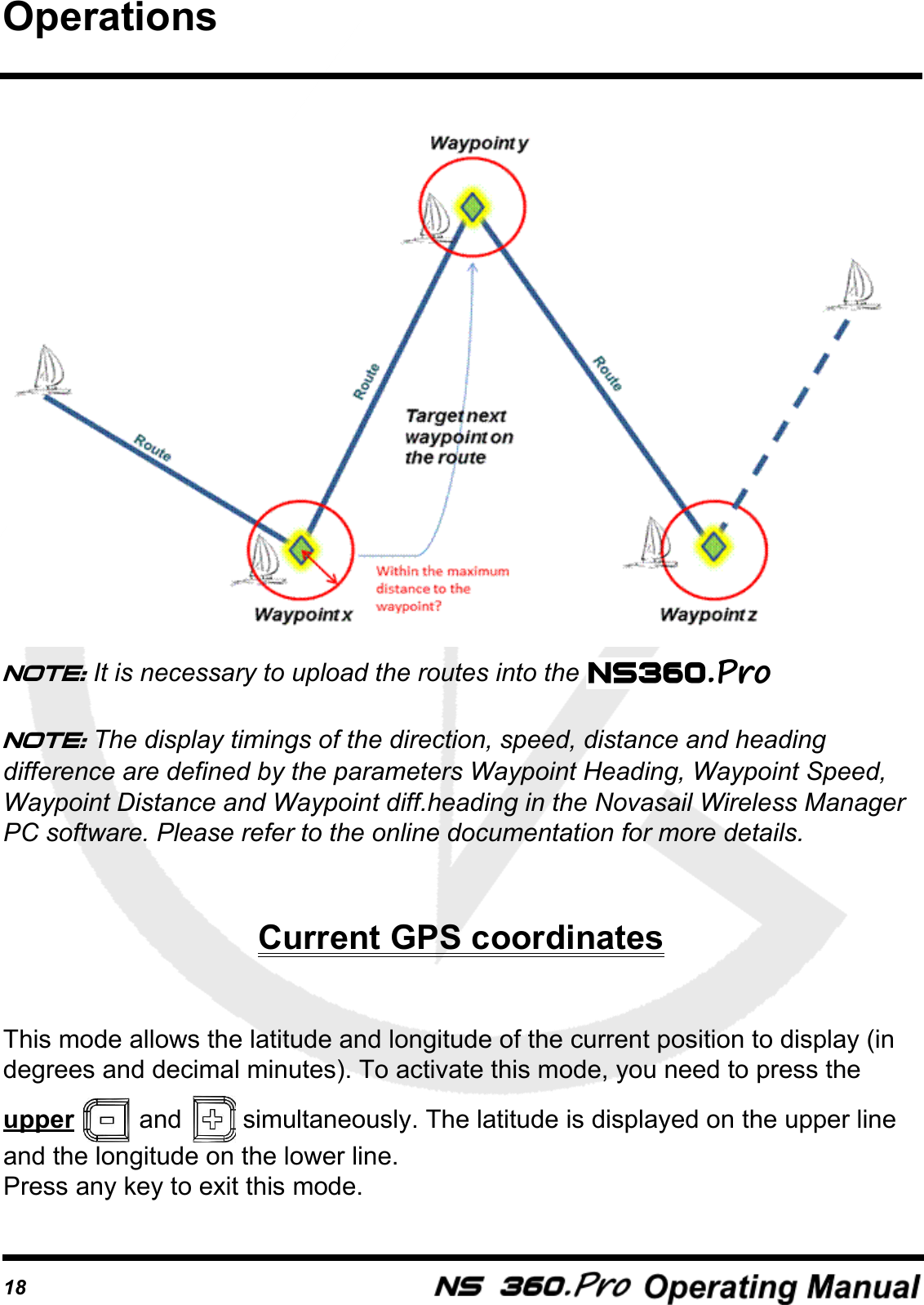 18Note: It is necessary to upload the routes into the Note: The display timings of the direction, speed, distance and heading difference are defined by the parameters Waypoint Heading, Waypoint Speed,  Waypoint Distance and Waypoint diff.heading in the Novasail Wireless Manager PC software. Please refer to the online documentation for more details.Current GPS coordinatesThis mode allows the latitude and longitude of the current position to display (in  degrees and decimal minutes). To activate this mode, you need to press the upper   and   simultaneously. The latitude is displayed on the upper line and the longitude on the lower line.Press any key to exit this mode.Operations