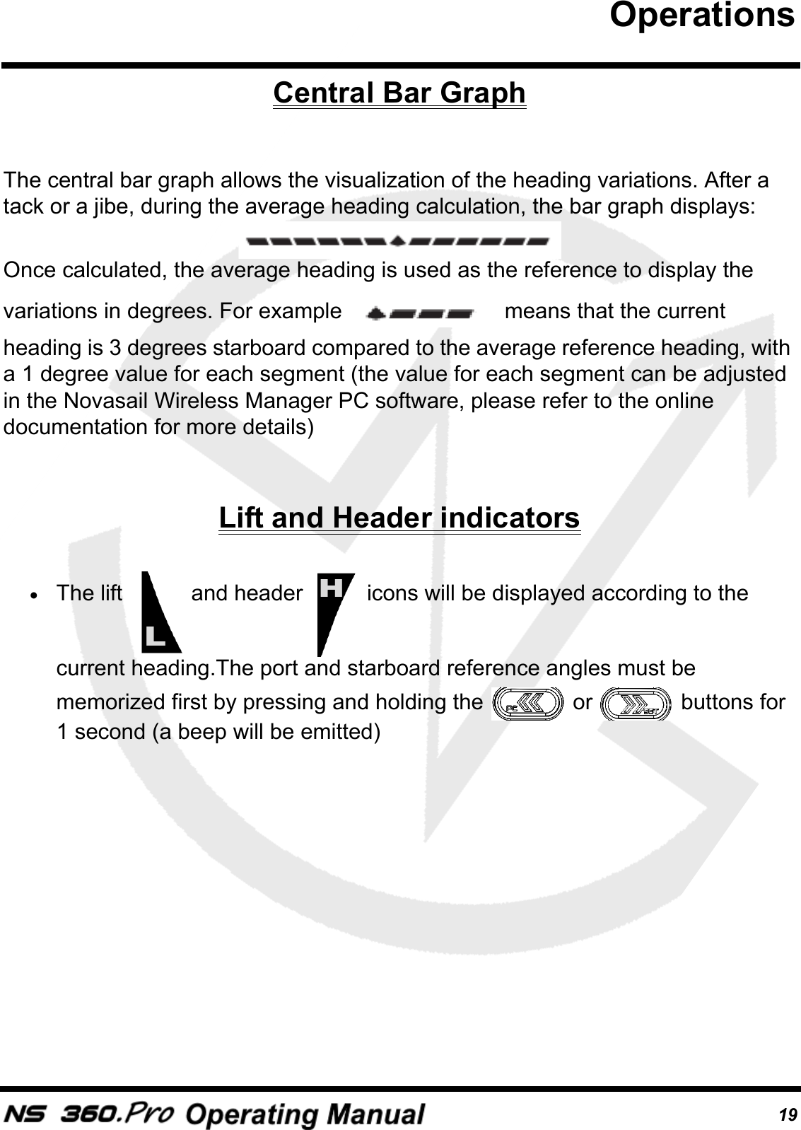 19Central Bar GraphThe central bar graph allows the visualization of the heading variations. After a tack or a jibe, during the average heading calculation, the bar graph displays: Once calculated, the average heading is used as the reference to display the variations in degrees. For example   means that the current heading is 3 degrees starboard compared to the average reference heading, with a 1 degree value for each segment (the value for each segment can be adjusted in the Novasail Wireless Manager PC software, please refer to the online documentation for more details)Lift and Header indicators&bull;The lift   and header   icons will be displayed according to the current heading.The port and starboard reference angles must be memorized first by pressing and holding the   or   buttons for 1 second (a beep will be emitted)Operations