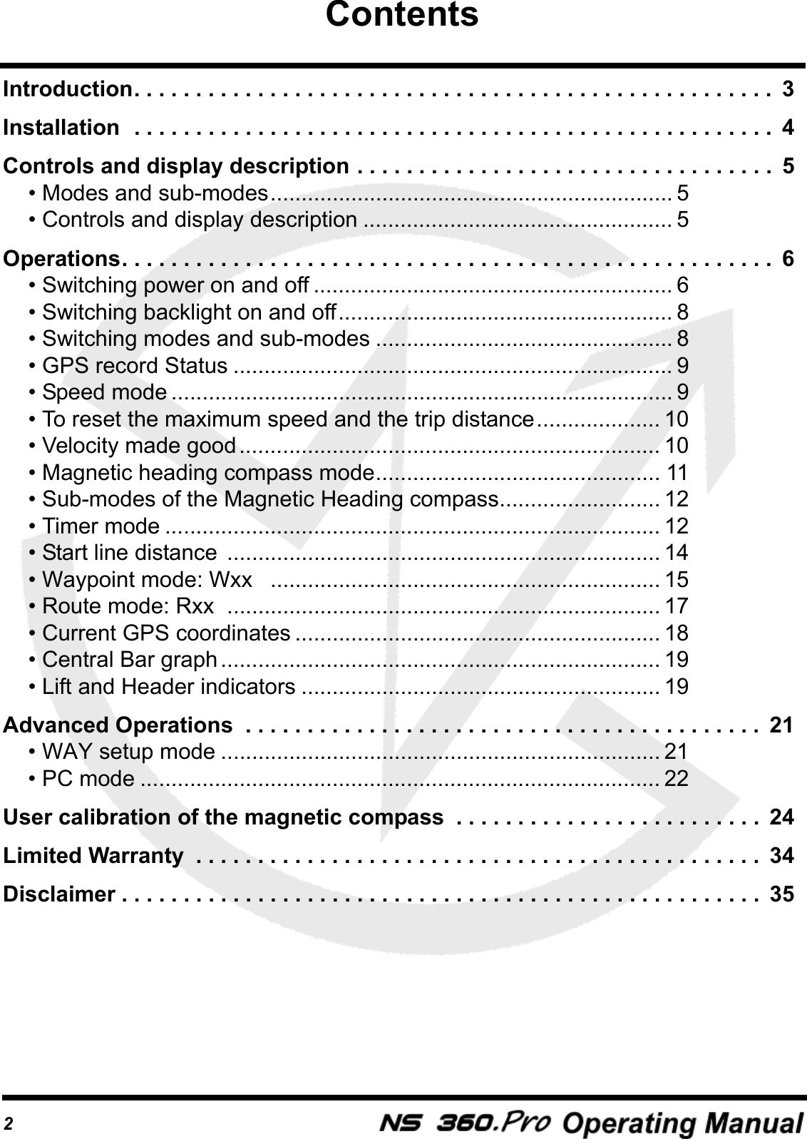 2Introduction. . . . . . . . . . . . . . . . . . . . . . . . . . . . . . . . . . . . . . . . . . . . . . . . . . . .  3Installation  . . . . . . . . . . . . . . . . . . . . . . . . . . . . . . . . . . . . . . . . . . . . . . . . . . . .  4Controls and display description . . . . . . . . . . . . . . . . . . . . . . . . . . . . . . . . . .  5&bull; Modes and sub-modes................................................................. 5&bull; Controls and display description .................................................. 5Operations. . . . . . . . . . . . . . . . . . . . . . . . . . . . . . . . . . . . . . . . . . . . . . . . . . . . .  6&bull; Switching power on and off .......................................................... 6&bull; Switching backlight on and off...................................................... 8&bull; Switching modes and sub-modes ................................................ 8&bull; GPS record Status ....................................................................... 9&bull; Speed mode ................................................................................. 9&bull; To reset the maximum speed and the trip distance.................... 10&bull; Velocity made good.................................................................... 10&bull; Magnetic heading compass mode.............................................. 11&bull; Sub-modes of the Magnetic Heading compass.......................... 12&bull; Timer mode ................................................................................ 12&bull; Start line distance  ...................................................................... 14&bull; Waypoint mode: Wxx   ............................................................... 15&bull; Route mode: Rxx  ...................................................................... 17&bull; Current GPS coordinates ........................................................... 18&bull; Central Bar graph....................................................................... 19&bull; Lift and Header indicators .......................................................... 19Advanced Operations  . . . . . . . . . . . . . . . . . . . . . . . . . . . . . . . . . . . . . . . . . .  21&bull; WAY setup mode ....................................................................... 21&bull; PC mode .................................................................................... 22User calibration of the magnetic compass  . . . . . . . . . . . . . . . . . . . . . . . . .  24Limited Warranty  . . . . . . . . . . . . . . . . . . . . . . . . . . . . . . . . . . . . . . . . . . . . . .  34Disclaimer . . . . . . . . . . . . . . . . . . . . . . . . . . . . . . . . . . . . . . . . . . . . . . . . . . . .  35Contents