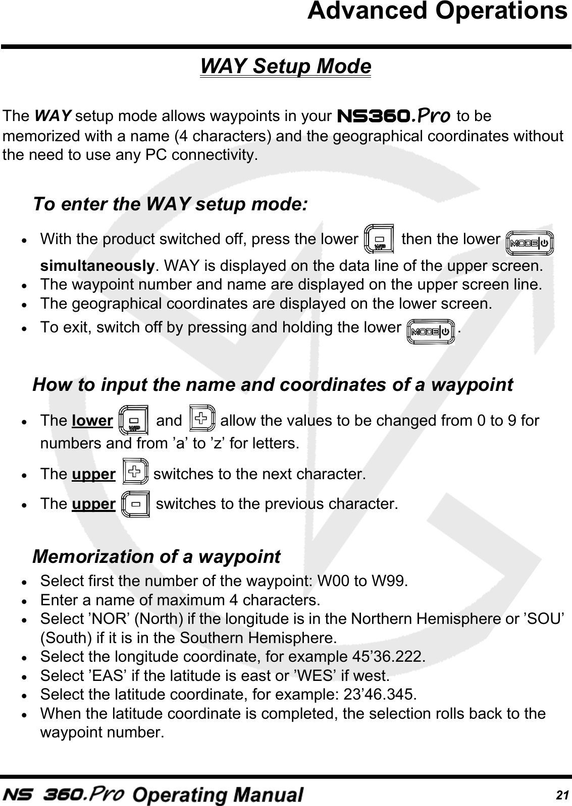 21WAY Setup ModeThe WAY setup mode allows waypoints in your   to be memorized with a name (4 characters) and the geographical coordinates without the need to use any PC connectivity.To enter the WAY setup mode:&bull;With the product switched off, press the lower   then the lower   simultaneously. WAY is displayed on the data line of the upper screen. &bull;The waypoint number and name are displayed on the upper screen line.&bull;The geographical coordinates are displayed on the lower screen.&bull;To exit, switch off by pressing and holding the lower  .How to input the name and coordinates of a waypoint&bull;The lower   and   allow the values to be changed from 0 to 9 for numbers and from &rsquo;a&rsquo; to &rsquo;z&rsquo; for letters.&bull;The upper   switches to the next character.&bull;The upper   switches to the previous character.Memorization of a waypoint&bull;Select first the number of the waypoint: W00 to W99.&bull;Enter a name of maximum 4 characters. &bull;Select &rsquo;NOR&rsquo; (North) if the longitude is in the Northern Hemisphere or &rsquo;SOU&rsquo; (South) if it is in the Southern Hemisphere.&bull;Select the longitude coordinate, for example 45&rsquo;36.222.&bull;Select &rsquo;EAS&rsquo; if the latitude is east or &rsquo;WES&rsquo; if west. &bull;Select the latitude coordinate, for example: 23&rsquo;46.345.&bull;When the latitude coordinate is completed, the selection rolls back to the waypoint number.Advanced Operations