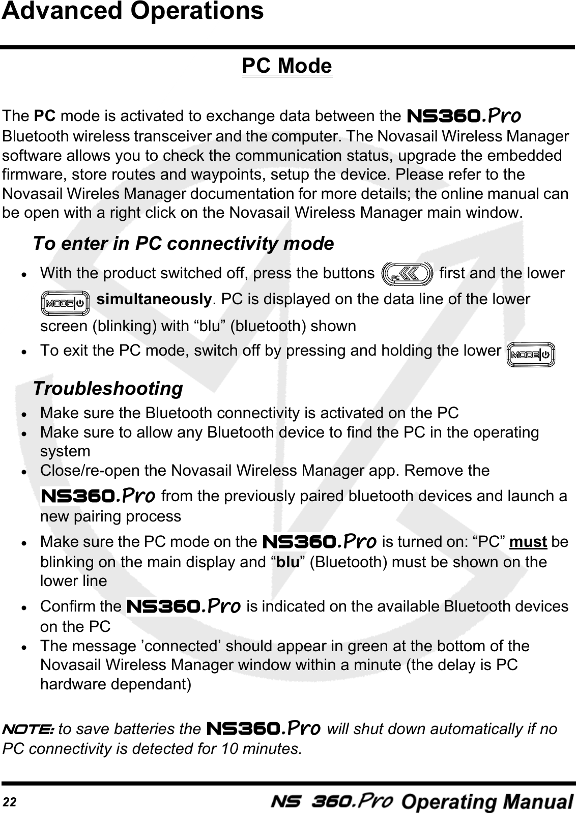 22PC ModeThe PC mode is activated to exchange data between the   Bluetooth wireless transceiver and the computer. The Novasail Wireless Manager software allows you to check the communication status, upgrade the embedded firmware, store routes and waypoints, setup the device. Please refer to the Novasail Wireles Manager documentation for more details; the online manual can be open with a right click on the Novasail Wireless Manager main window.To enter in PC connectivity mode&bull;With the product switched off, press the buttons   first and the lower  simultaneously. PC is displayed on the data line of the lower screen (blinking) with &ldquo;blu&rdquo; (bluetooth) shown&bull;To exit the PC mode, switch off by pressing and holding the lower Troubleshooting&bull;Make sure the Bluetooth connectivity is activated on the PC&bull;Make sure to allow any Bluetooth device to find the PC in the operating system&bull;Close/re-open the Novasail Wireless Manager app. Remove the  from the previously paired bluetooth devices and launch a new pairing process&bull;Make sure the PC mode on the   is turned on: &ldquo;PC&rdquo; must be blinking on the main display and &ldquo;blu&rdquo; (Bluetooth) must be shown on the lower line&bull;Confirm the   is indicated on the available Bluetooth devices on the PC&bull;The message &rsquo;connected&rsquo; should appear in green at the bottom of the Novasail Wireless Manager window within a minute (the delay is PC hardware dependant)Note: to save batteries the   will shut down automatically if no PC connectivity is detected for 10 minutes.Advanced Operations