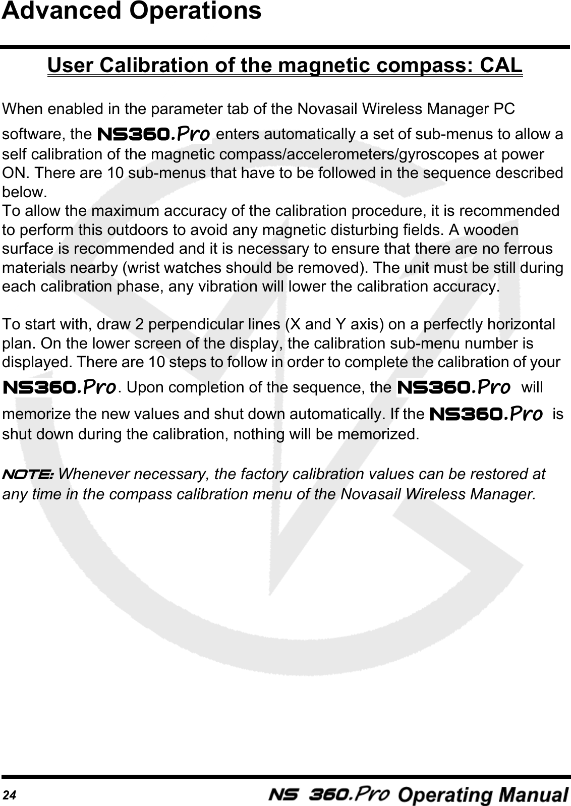 24User Calibration of the magnetic compass: CALWhen enabled in the parameter tab of the Novasail Wireless Manager PC software, the   enters automatically a set of sub-menus to allow a self calibration of the magnetic compass/accelerometers/gyroscopes at power ON. There are 10 sub-menus that have to be followed in the sequence described below.To allow the maximum accuracy of the calibration procedure, it is recommended to perform this outdoors to avoid any magnetic disturbing fields. A wooden surface is recommended and it is necessary to ensure that there are no ferrous materials nearby (wrist watches should be removed). The unit must be still during each calibration phase, any vibration will lower the calibration accuracy.To start with, draw 2 perpendicular lines (X and Y axis) on a perfectly horizontal plan. On the lower screen of the display, the calibration sub-menu number is displayed. There are 10 steps to follow in order to complete the calibration of your  . Upon completion of the sequence, the  will memorize the new values and shut down automatically. If the    is shut down during the calibration, nothing will be memorized.Note: Whenever necessary, the factory calibration values can be restored at any time in the compass calibration menu of the Novasail Wireless Manager.Advanced Operations