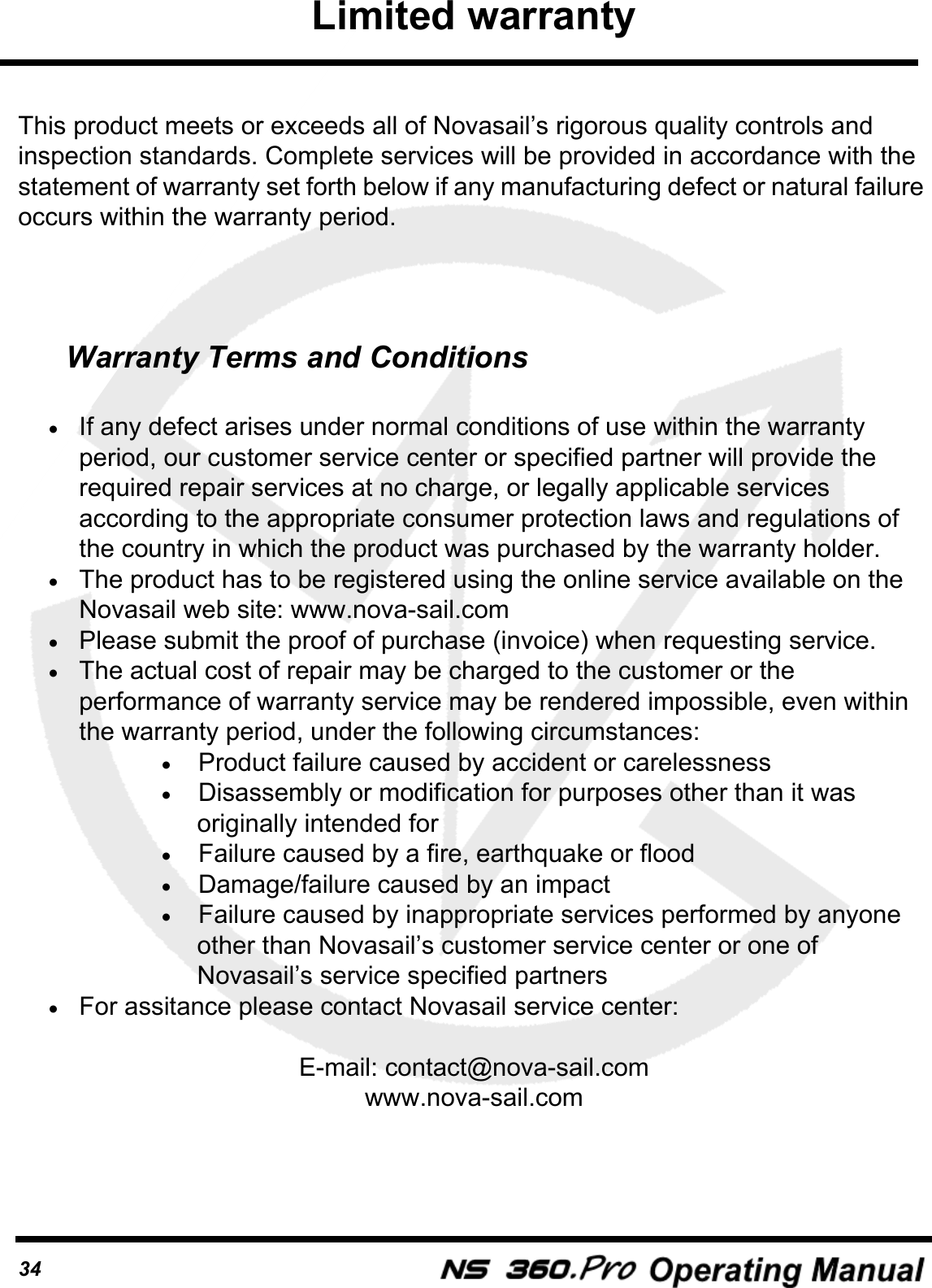 34This product meets or exceeds all of Novasail&rsquo;s rigorous quality controls and inspection standards. Complete services will be provided in accordance with the statement of warranty set forth below if any manufacturing defect or natural failure occurs within the warranty period.Warranty Terms and Conditions&bull;If any defect arises under normal conditions of use within the warranty period, our customer service center or specified partner will provide the required repair services at no charge, or legally applicable services according to the appropriate consumer protection laws and regulations of the country in which the product was purchased by the warranty holder.&bull;The product has to be registered using the online service available on the Novasail web site: www.nova-sail.com&bull;Please submit the proof of purchase (invoice) when requesting service.&bull;The actual cost of repair may be charged to the customer or the performance of warranty service may be rendered impossible, even within the warranty period, under the following circumstances:&bull;Product failure caused by accident or carelessness&bull;Disassembly or modification for purposes other than it was originally intended for&bull;Failure caused by a fire, earthquake or flood&bull;Damage/failure caused by an impact&bull;Failure caused by inappropriate services performed by anyone other than Novasail&rsquo;s customer service center or one of Novasail&rsquo;s service specified partners&bull;For assitance please contact Novasail service center:E-mail: contact@nova-sail.comwww.nova-sail.comLimited warranty