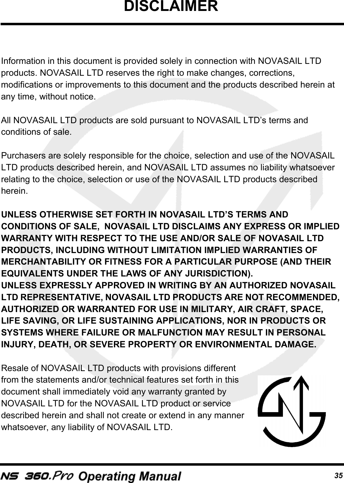 DISCLAIMER35Information in this document is provided solely in connection with NOVASAIL LTD products. NOVASAIL LTD reserves the right to make changes, corrections, modifications or improvements to this document and the products described herein at any time, without notice.All NOVASAIL LTD products are sold pursuant to NOVASAIL LTD&rsquo;s terms and conditions of sale.Purchasers are solely responsible for the choice, selection and use of the NOVASAIL LTD products described herein, and NOVASAIL LTD assumes no liability whatsoever relating to the choice, selection or use of the NOVASAIL LTD products described herein.UNLESS OTHERWISE SET FORTH IN NOVASAIL LTD&rsquo;S TERMS AND CONDITIONS OF SALE,  NOVASAIL LTD DISCLAIMS ANY EXPRESS OR IMPLIED WARRANTY WITH RESPECT TO THE USE AND/OR SALE OF NOVASAIL LTD PRODUCTS, INCLUDING WITHOUT LIMITATION IMPLIED WARRANTIES OF MERCHANTABILITY OR FITNESS FOR A PARTICULAR PURPOSE (AND THEIR EQUIVALENTS UNDER THE LAWS OF ANY JURISDICTION).UNLESS EXPRESSLY APPROVED IN WRITING BY AN AUTHORIZED NOVASAIL LTD REPRESENTATIVE, NOVASAIL LTD PRODUCTS ARE NOT RECOMMENDED, AUTHORIZED OR WARRANTED FOR USE IN MILITARY, AIR CRAFT, SPACE, LIFE SAVING, OR LIFE SUSTAINING APPLICATIONS, NOR IN PRODUCTS OR SYSTEMS WHERE FAILURE OR MALFUNCTION MAY RESULT IN PERSONAL INJURY, DEATH, OR SEVERE PROPERTY OR ENVIRONMENTAL DAMAGE.  Resale of NOVASAIL LTD products with provisions different from the statements and/or technical features set forth in this document shall immediately void any warranty granted by NOVASAIL LTD for the NOVASAIL LTD product or service described herein and shall not create or extend in any manner whatsoever, any liability of NOVASAIL LTD. 