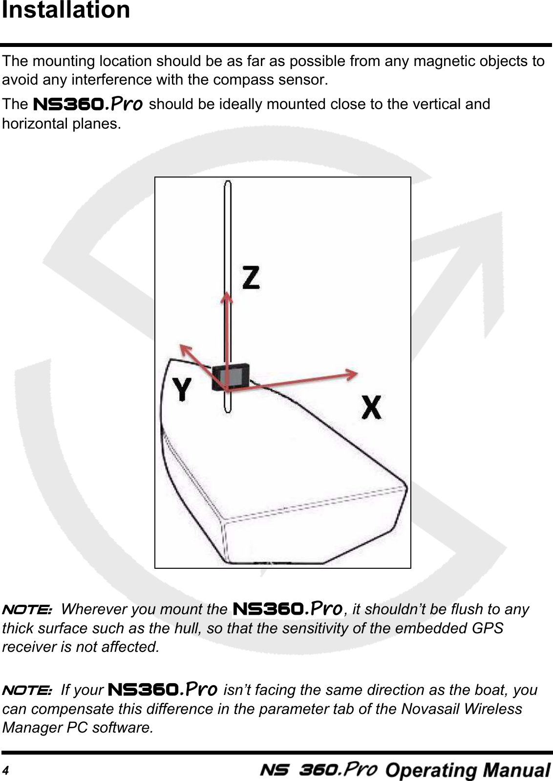 4The mounting location should be as far as possible from any magnetic objects to avoid any interference with the compass sensor.The   should be ideally mounted close to the vertical and horizontal planes. Note: Wherever you mount the  , it shouldn&rsquo;t be flush to any thick surface such as the hull, so that the sensitivity of the embedded GPS receiver is not affected.Note: If your   isn&rsquo;t facing the same direction as the boat, you can compensate this difference in the parameter tab of the Novasail Wireless Manager PC software.Installation
