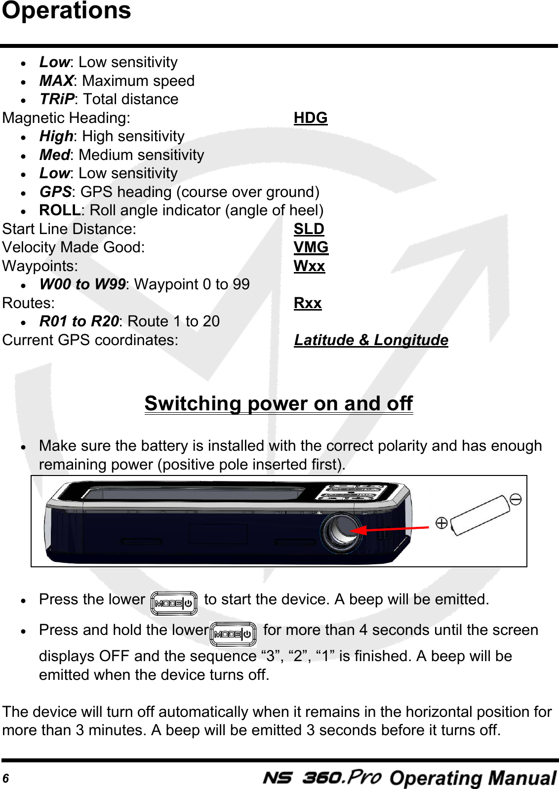 6&bull;Low: Low sensitivity&bull;MAX: Maximum speed&bull;TRiP: Total distanceMagnetic Heading:  HDG&bull;High: High sensitivity&bull;Med: Medium sensitivity&bull;Low: Low sensitivity&bull;GPS: GPS heading (course over ground)&bull;ROLL: Roll angle indicator (angle of heel)Start Line Distance:  SLDVelocity Made Good:  VMGWaypoints:  Wxx&bull;W00 to W99: Waypoint 0 to 99Routes:  Rxx&bull;R01 to R20: Route 1 to 20Current GPS coordinates:  Latitude &amp; LongitudeSwitching power on and off&bull;Make sure the battery is installed with the correct polarity and has enough remaining power (positive pole inserted first).&bull;Press the lower   to start the device. A beep will be emitted.&bull;Press and hold the lower  for more than 4 seconds until the screen displays OFF and the sequence &ldquo;3&rdquo;, &ldquo;2&rdquo;, &ldquo;1&rdquo; is finished. A beep will be emitted when the device turns off.The device will turn off automatically when it remains in the horizontal position for more than 3 minutes. A beep will be emitted 3 seconds before it turns off.Operations