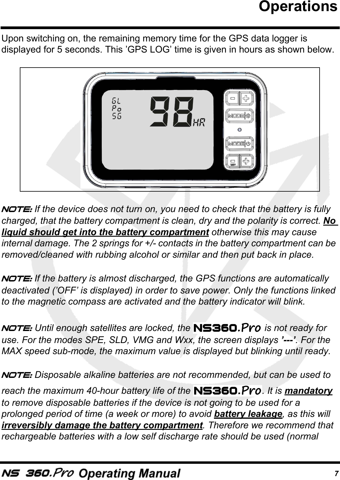 7Upon switching on, the remaining memory time for the GPS data logger is displayed for 5 seconds. This &rsquo;GPS LOG&rsquo; time is given in hours as shown below.Note: If the device does not turn on, you need to check that the battery is fully charged, that the battery compartment is clean, dry and the polarity is correct. No liquid should get into the battery compartment otherwise this may cause internal damage. The 2 springs for +/- contacts in the battery compartment can be removed/cleaned with rubbing alcohol or similar and then put back in place.Note: If the battery is almost discharged, the GPS functions are automatically deactivated (&rsquo;OFF&rsquo; is displayed) in order to save power. Only the functions linked to the magnetic compass are activated and the battery indicator will blink.Note: Until enough satellites are locked, the   is not ready for use. For the modes SPE, SLD, VMG and Wxx, the screen displays &rsquo;---&rsquo;. For the MAX speed sub-mode, the maximum value is displayed but blinking until ready.Note: Disposable alkaline batteries are not recommended, but can be used to reach the maximum 40-hour battery life of the  . It is mandatory to remove disposable batteries if the device is not going to be used for a prolonged period of time (a week or more) to avoid battery leakage, as this will irreversibly damage the battery compartment. Therefore we recommend that rechargeable batteries with a low self discharge rate should be used (normal Operations