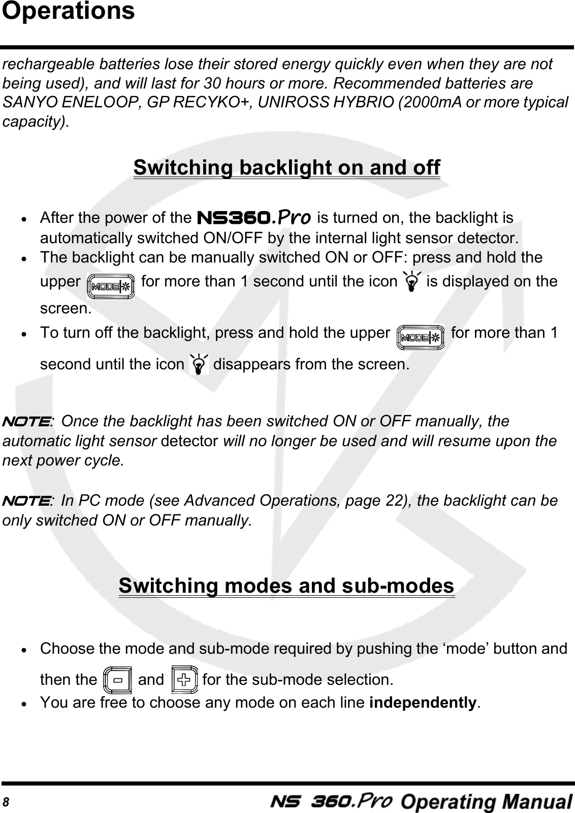 8rechargeable batteries lose their stored energy quickly even when they are not being used), and will last for 30 hours or more. Recommended batteries are SANYO ENELOOP, GP RECYKO+, UNIROSS HYBRIO (2000mA or more typical capacity). Switching backlight on and off&bull;After the power of the   is turned on, the backlight is automatically switched ON/OFF by the internal light sensor detector.&bull;The backlight can be manually switched ON or OFF: press and hold the upper   for more than 1 second until the icon   is displayed on the screen. &bull;To turn off the backlight, press and hold the upper   for more than 1 second until the icon   disappears from the screen.Note: Once the backlight has been switched ON or OFF manually, the automatic light sensor detector will no longer be used and will resume upon the next power cycle.Note: In PC mode (see Advanced Operations, page 22), the backlight can be only switched ON or OFF manually.Switching modes and sub-modes&bull;Choose the mode and sub-mode required by pushing the &lsquo;mode&rsquo; button and then the   and   for the sub-mode selection. &bull;You are free to choose any mode on each line independently.Operations