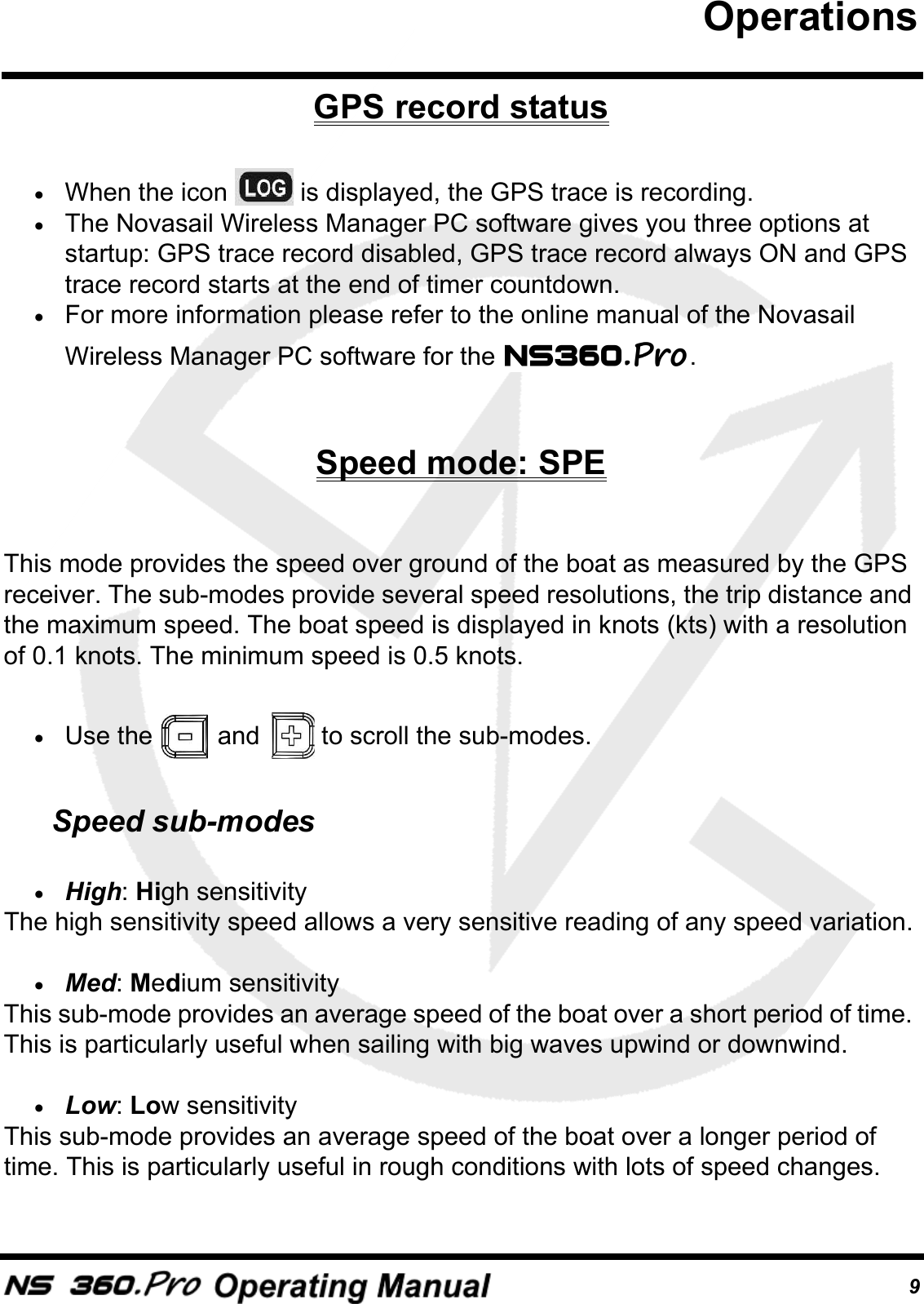 9GPS record status&bull;When the icon   is displayed, the GPS trace is recording. &bull;The Novasail Wireless Manager PC software gives you three options at startup: GPS trace record disabled, GPS trace record always ON and GPS trace record starts at the end of timer countdown. &bull;For more information please refer to the online manual of the Novasail Wireless Manager PC software for the  .Speed mode: SPEThis mode provides the speed over ground of the boat as measured by the GPS receiver. The sub-modes provide several speed resolutions, the trip distance and the maximum speed. The boat speed is displayed in knots (kts) with a resolution of 0.1 knots. The minimum speed is 0.5 knots.&bull;Use the   and   to scroll the sub-modes.Speed sub-modes&bull;High: High sensitivityThe high sensitivity speed allows a very sensitive reading of any speed variation.&bull;Med: Medium sensitivityThis sub-mode provides an average speed of the boat over a short period of time. This is particularly useful when sailing with big waves upwind or downwind.&bull;Low: Low sensitivityThis sub-mode provides an average speed of the boat over a longer period of time. This is particularly useful in rough conditions with lots of speed changes.Operations