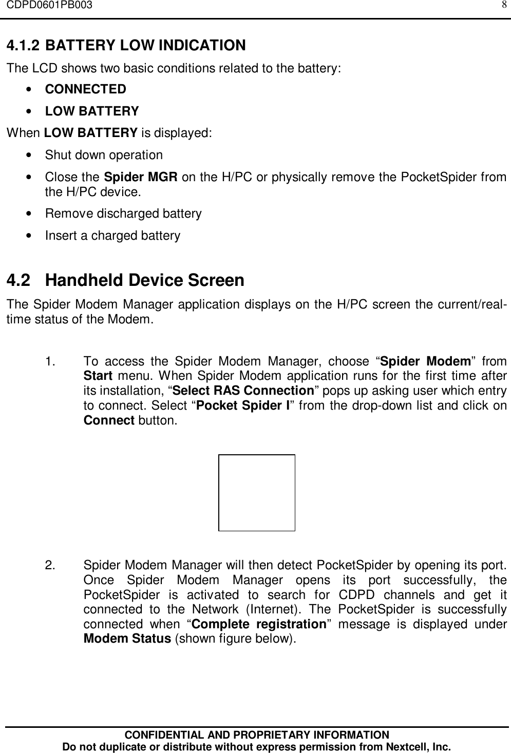 CDPD0601PB003CONFIDENTIAL AND PROPRIETARY INFORMATIONDo not duplicate or distribute without express permission from Nextcell, Inc.84.1.2 BATTERY LOW INDICATIONThe LCD shows two basic conditions related to the battery:• CONNECTED• LOW BATTERYWhen LOW BATTERY is displayed:• Shut down operation• Close the Spider MGR on the H/PC or physically remove the PocketSpider fromthe H/PC device.• Remove discharged battery• Insert a charged battery4.2 Handheld Device ScreenThe Spider Modem Manager application displays on the H/PC screen the current/real-time status of the Modem.1. To access the Spider Modem Manager, choose “Spider Modem” fromStart menu. When Spider Modem application runs for the first time afterits installation, “Select RAS Connection” pops up asking user which entryto connect. Select “Pocket Spider I” from the drop-down list and click onConnect button.2. Spider Modem Manager will then detect PocketSpider by opening its port.Once Spider Modem Manager opens its port successfully, thePocketSpider is activated to search for CDPD channels and get itconnected to the Network (Internet). The PocketSpider is successfullyconnected when “Complete registration” message is displayed underModem Status (shown figure below).