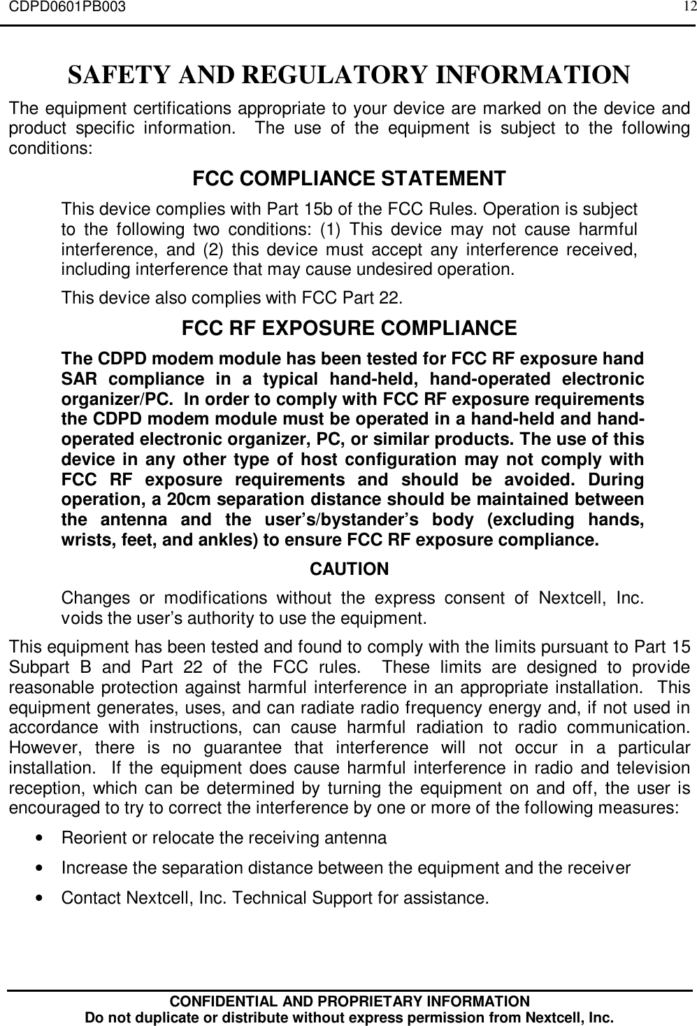 CDPD0601PB003CONFIDENTIAL AND PROPRIETARY INFORMATIONDo not duplicate or distribute without express permission from Nextcell, Inc.12SAFETY AND REGULATORY INFORMATIONThe equipment certifications appropriate to your device are marked on the device andproduct specific information.  The use of the equipment is subject to the followingconditions:FCC COMPLIANCE STATEMENTThis device complies with Part 15b of the FCC Rules. Operation is subjectto the following two conditions: (1) This device may not cause harmfulinterference, and (2) this device must accept any interference received,including interference that may cause undesired operation.This device also complies with FCC Part 22.FCC RF EXPOSURE COMPLIANCEThe CDPD modem module has been tested for FCC RF exposure handSAR compliance in a typical hand-held, hand-operated electronicorganizer/PC.  In order to comply with FCC RF exposure requirementsthe CDPD modem module must be operated in a hand-held and hand-operated electronic organizer, PC, or similar products. The use of thisdevice in any other type of host configuration may not comply withFCC RF exposure requirements and should be avoided. Duringoperation, a 20cm separation distance should be maintained betweenthe antenna and the user’s/bystander’s body (excluding hands,wrists, feet, and ankles) to ensure FCC RF exposure compliance.CAUTIONChanges or modifications without the express consent of Nextcell, Inc.voids the user’s authority to use the equipment.This equipment has been tested and found to comply with the limits pursuant to Part 15Subpart B and Part 22 of the FCC rules.  These limits are designed to providereasonable protection against harmful interference in an appropriate installation.  Thisequipment generates, uses, and can radiate radio frequency energy and, if not used inaccordance with instructions, can cause harmful radiation to radio communication.However, there is no guarantee that interference will not occur in a particularinstallation.  If the equipment does cause harmful interference in radio and televisionreception, which can be determined by turning the equipment on and off, the user isencouraged to try to correct the interference by one or more of the following measures:• Reorient or relocate the receiving antenna• Increase the separation distance between the equipment and the receiver• Contact Nextcell, Inc. Technical Support for assistance.
