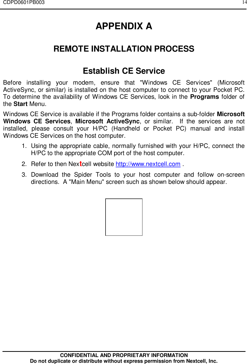 CDPD0601PB003CONFIDENTIAL AND PROPRIETARY INFORMATIONDo not duplicate or distribute without express permission from Nextcell, Inc.14APPENDIX AREMOTE INSTALLATION PROCESSEstablish CE ServiceBefore installing your modem, ensure that &quot;Windows CE Services&quot; (MicrosoftActiveSync, or similar) is installed on the host computer to connect to your Pocket PC.To determine the availability of Windows CE Services, look in the Programs folder ofthe Start Menu.Windows CE Service is available if the Programs folder contains a sub-folder MicrosoftWindows CE Services,  Microsoft ActiveSync, or similar.  If the services are notinstalled, please consult your H/PC (Handheld or Pocket PC) manual and installWindows CE Services on the host computer.1. Using the appropriate cable, normally furnished with your H/PC, connect theH/PC to the appropriate COM port of the host computer.2. Refer to then Nextcell website http://www.nextcell.com .3. Download the Spider Tools to your host computer and follow on-screendirections.  A &quot;Main Menu&quot; screen such as shown below should appear.