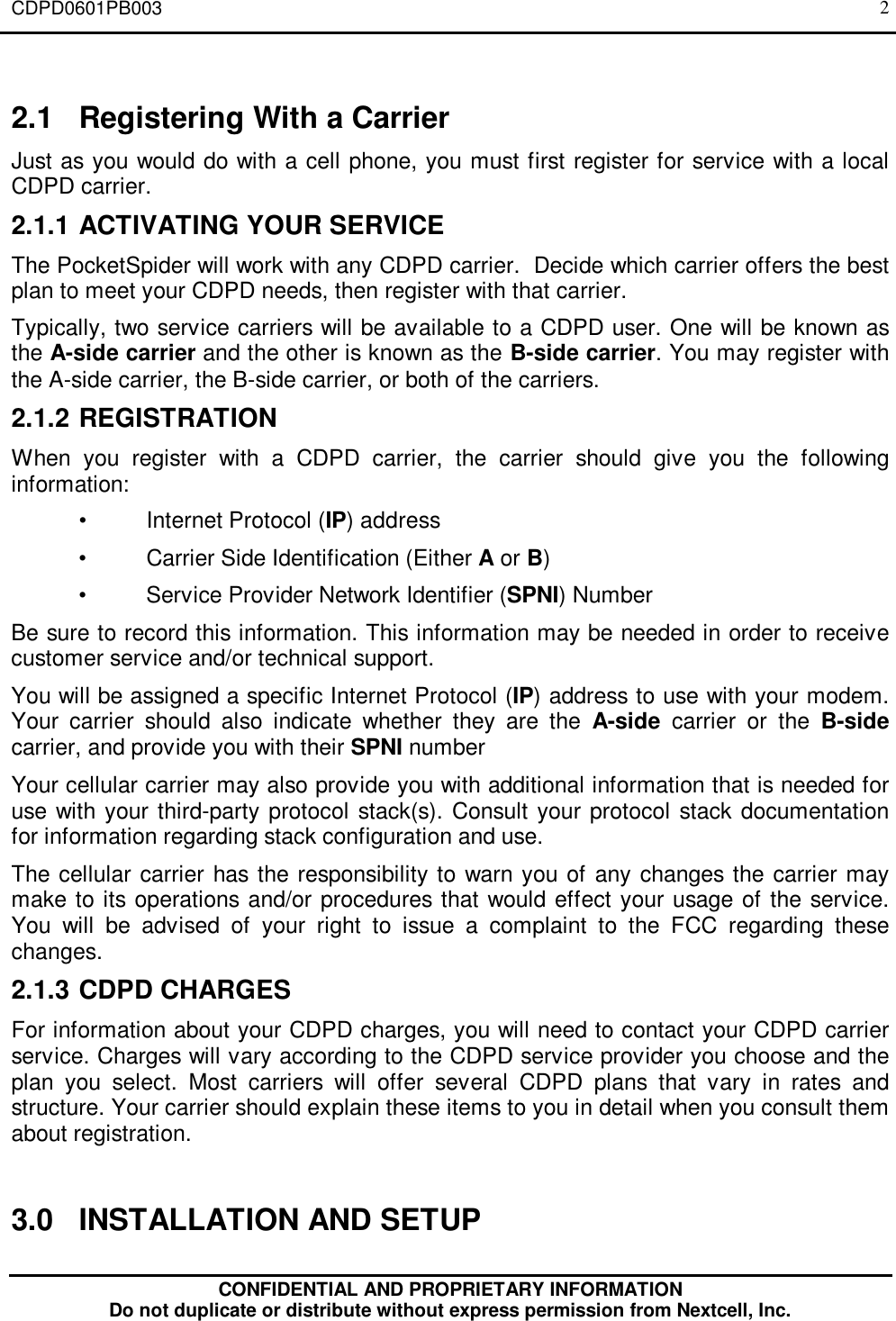 CDPD0601PB003CONFIDENTIAL AND PROPRIETARY INFORMATIONDo not duplicate or distribute without express permission from Nextcell, Inc.22.1 Registering With a CarrierJust as you would do with a cell phone, you must first register for service with a localCDPD carrier.2.1.1 ACTIVATING YOUR SERVICEThe PocketSpider will work with any CDPD carrier.  Decide which carrier offers the bestplan to meet your CDPD needs, then register with that carrier.Typically, two service carriers will be available to a CDPD user. One will be known asthe A-side carrier and the other is known as the B-side carrier. You may register withthe A-side carrier, the B-side carrier, or both of the carriers.2.1.2 REGISTRATIONWhen you register with a CDPD carrier, the carrier should give you the followinginformation:•Internet Protocol (IP) address•Carrier Side Identification (Either A or B)•Service Provider Network Identifier (SPNI) NumberBe sure to record this information. This information may be needed in order to receivecustomer service and/or technical support.You will be assigned a specific Internet Protocol (IP) address to use with your modem.Your carrier should also indicate whether they are the A-side carrier or the B-sidecarrier, and provide you with their SPNI numberYour cellular carrier may also provide you with additional information that is needed foruse with your third-party protocol stack(s). Consult your protocol stack documentationfor information regarding stack configuration and use.The cellular carrier has the responsibility to warn you of any changes the carrier maymake to its operations and/or procedures that would effect your usage of the service.You will be advised of your right to issue a complaint to the FCC regarding thesechanges.2.1.3 CDPD CHARGESFor information about your CDPD charges, you will need to contact your CDPD carrierservice. Charges will vary according to the CDPD service provider you choose and theplan you select. Most carriers will offer several CDPD plans that vary in rates andstructure. Your carrier should explain these items to you in detail when you consult themabout registration.3.0 INSTALLATION AND SETUP