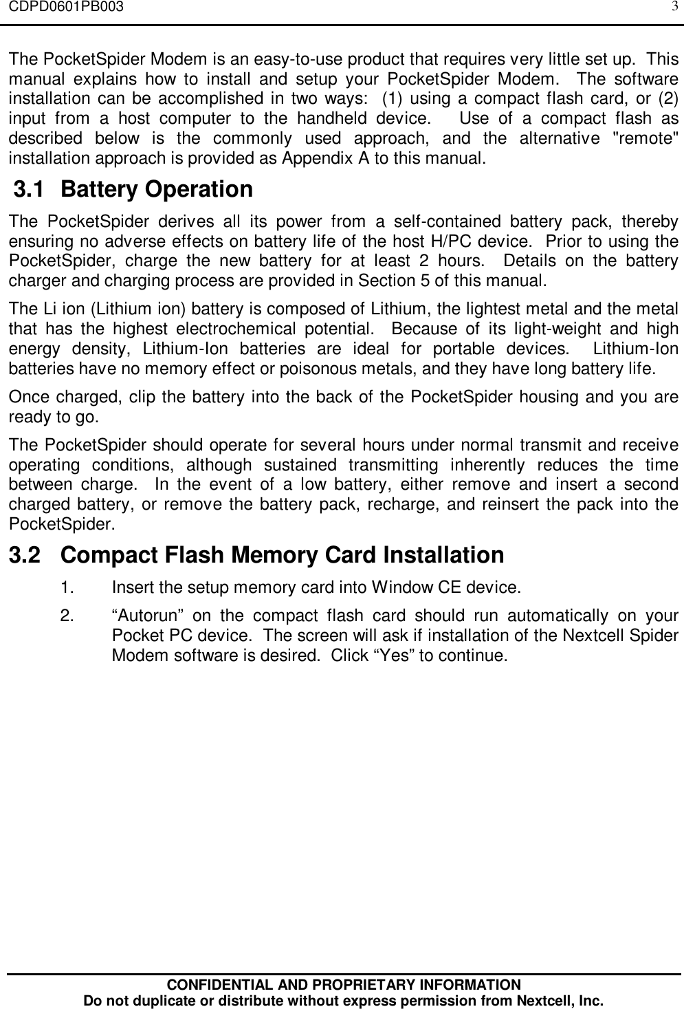 CDPD0601PB003CONFIDENTIAL AND PROPRIETARY INFORMATIONDo not duplicate or distribute without express permission from Nextcell, Inc.3The PocketSpider Modem is an easy-to-use product that requires very little set up.  Thismanual explains how to install and setup your PocketSpider Modem.  The softwareinstallation can be accomplished in two ways:  (1) using a compact flash card, or (2)input from a host computer to the handheld device.   Use of a compact flash asdescribed below is the commonly used approach, and the alternative &quot;remote&quot;installation approach is provided as Appendix A to this manual. 3.1 Battery OperationThe PocketSpider derives all its power from a self-contained battery pack, therebyensuring no adverse effects on battery life of the host H/PC device.  Prior to using thePocketSpider, charge the new battery for at least 2 hours.  Details on the batterycharger and charging process are provided in Section 5 of this manual.The Li ion (Lithium ion) battery is composed of Lithium, the lightest metal and the metalthat has the highest electrochemical potential.  Because of its light-weight and highenergy density, Lithium-Ion batteries are ideal for portable devices.  Lithium-Ionbatteries have no memory effect or poisonous metals, and they have long battery life.Once charged, clip the battery into the back of the PocketSpider housing and you areready to go.The PocketSpider should operate for several hours under normal transmit and receiveoperating conditions, although sustained transmitting inherently reduces the timebetween charge.  In the event of a low battery, either remove and insert a secondcharged battery, or remove the battery pack, recharge, and reinsert the pack into thePocketSpider.3.2 Compact Flash Memory Card Installation1. Insert the setup memory card into Window CE device.2. “Autorun” on the compact flash card should run automatically on yourPocket PC device.  The screen will ask if installation of the Nextcell SpiderModem software is desired.  Click “Yes” to continue.
