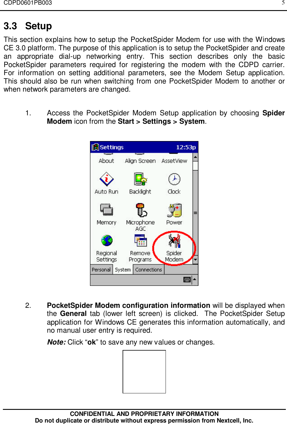 CDPD0601PB003CONFIDENTIAL AND PROPRIETARY INFORMATIONDo not duplicate or distribute without express permission from Nextcell, Inc.53.3 SetupThis section explains how to setup the PocketSpider Modem for use with the WindowsCE 3.0 platform. The purpose of this application is to setup the PocketSpider and createan appropriate dial-up networking entry. This section describes only the basicPocketSpider parameters required for registering the modem with the CDPD carrier.For information on setting additional parameters, see the Modem Setup application.This should also be run when switching from one PocketSpider Modem to another orwhen network parameters are changed.1. Access the PocketSpider Modem Setup application by choosing SpiderModem icon from the Start &gt; Settings &gt; System.2. PocketSpider Modem configuration information will be displayed whenthe General tab (lower left screen) is clicked.  The PocketSpider Setupapplication for Windows CE generates this information automatically, andno manual user entry is required.Note: Click “ok” to save any new values or changes.