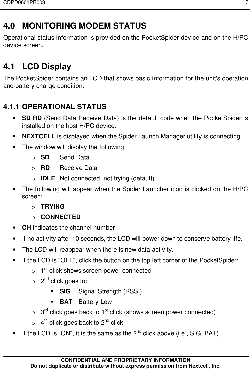 CDPD0601PB003CONFIDENTIAL AND PROPRIETARY INFORMATIONDo not duplicate or distribute without express permission from Nextcell, Inc.74.0 MONITORING MODEM STATUSOperational status information is provided on the PocketSpider device and on the H/PCdevice screen.4.1 LCD DisplayThe PocketSpider contains an LCD that shows basic information for the unit&apos;s operationand battery charge condition.4.1.1 OPERATIONAL STATUS• SD RD (Send Data Receive Data) is the default code when the PocketSpider isinstalled on the host H/PC device.• NEXTCELL is displayed when the Spider Launch Manager utility is connecting.• The window will display the following:o SD Send Datao RD Receive Datao IDLE Not connected, not trying (default)• The following will appear when the Spider Launcher icon is clicked on the H/PCscreen:o TRYINGo CONNECTED• CH indicates the channel number• If no activity after 10 seconds, the LCD will power down to conserve battery life.• The LCD will reappear when there is new data activity.• If the LCD is &quot;OFF&quot;, click the button on the top left corner of the PocketSpider:o 1st click shows screen power connectedo 2nd click goes to:§ SIG Signal Strength (RSSI)§ BAT Battery Lowo 3rd click goes back to 1st click (shows screen power connected)o 4th click goes back to 2nd click• If the LCD is &quot;ON&quot;, it is the same as the 2nd click above (i.e., SIG, BAT)