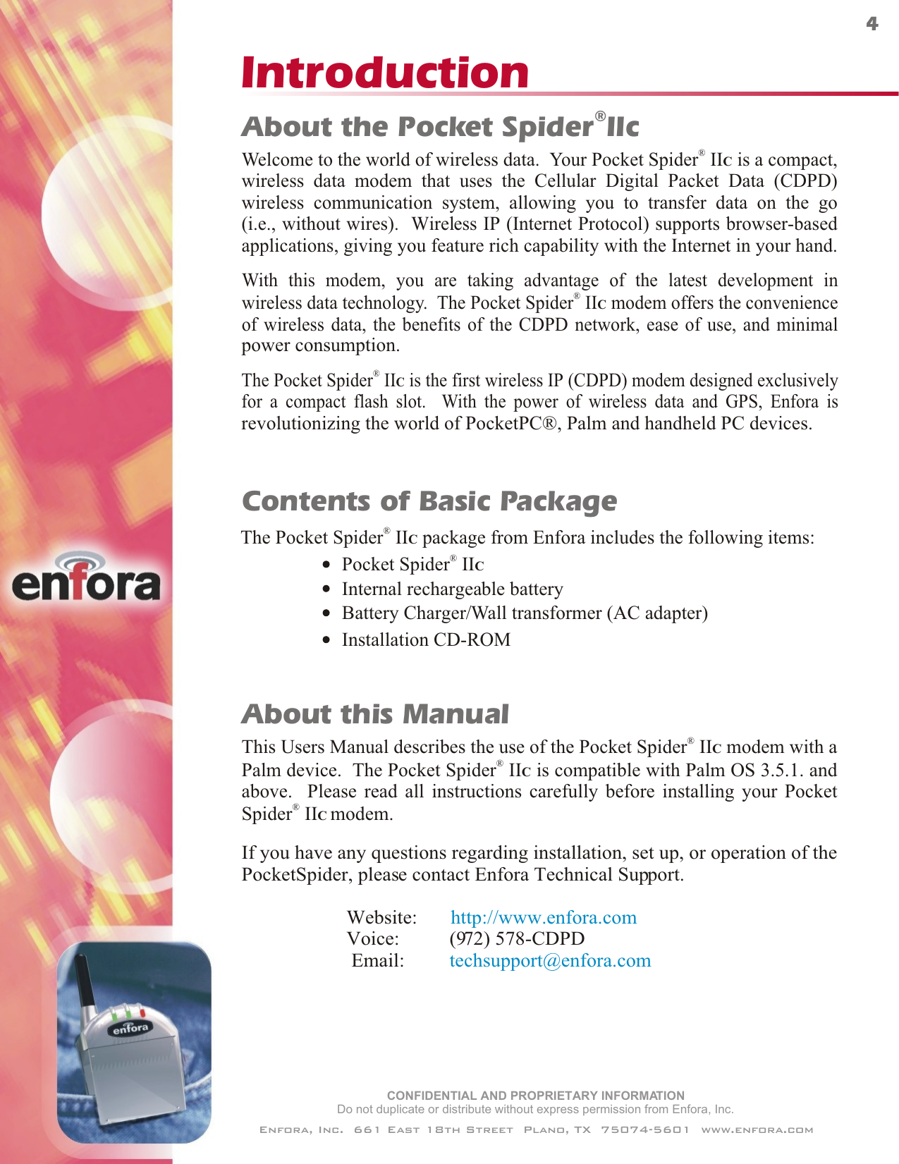 IntroductionCONFIDENTIAL AND PROPRIETARY INFORMATIONDo not duplicate or distribute without express permission from Enfora, Inc.Enfora, Inc.  661 East 18th Street  Plano, TX  75074-5601  www.enfora.com4Contents of Basic PackageThe   package from Enfora includes the following items:®Pocket Spider  IIC®Pocket Spider  IICInternal rechargeable batteryBattery Charger/Wall transformer (AC adapter)Installation CD-ROM®Welcome to the world of wireless data.  Your Pocket Spider  II  is a compact,wireless data modem that uses the Cellular Digital Packet Data (CDPD)wireless communication system, allowing you to transfer data on the go(i.e., without wires).  Wireless IP (Internet Protocol) supports browser-basedapplications, giving you feature rich capability with the Internet in your hand.CThe   is the first wireless IP (CDPD) modem designed exclusivelyfor a compact flash slot.  With the power of wireless data and GPS, Enfora is®Pocket Spider  IICWith this modem, you are taking advantage of the latest development in®wireless data technology.  The Pocket Spider  IIC modem offers the convenienceof wireless data, the benefits of the CDPD network, ease of use, and minimalpower consumption.®About the Pocket Spider IIcrevolutionizing the world of PocketPC®, Palm and handheld PC devices. This Users Manual describes the use of the   modem with aPalm device.  The   is compatible with Palm OS 3.5.1. andabove.  Please read all instructions carefully ®Pocket Spider  IIC®Pocket Spider  IICbefore installing your PocketIf you have any questions regarding installation, set up, or operation of thePocketSpider, please contact Enfora Technical Support.                     Website:                            Voice:          (972) 578-CDPD                      Email:         http://www.enfora.comtechsupport@enfora.comAbout this Manual®Spider  IIC modem.
