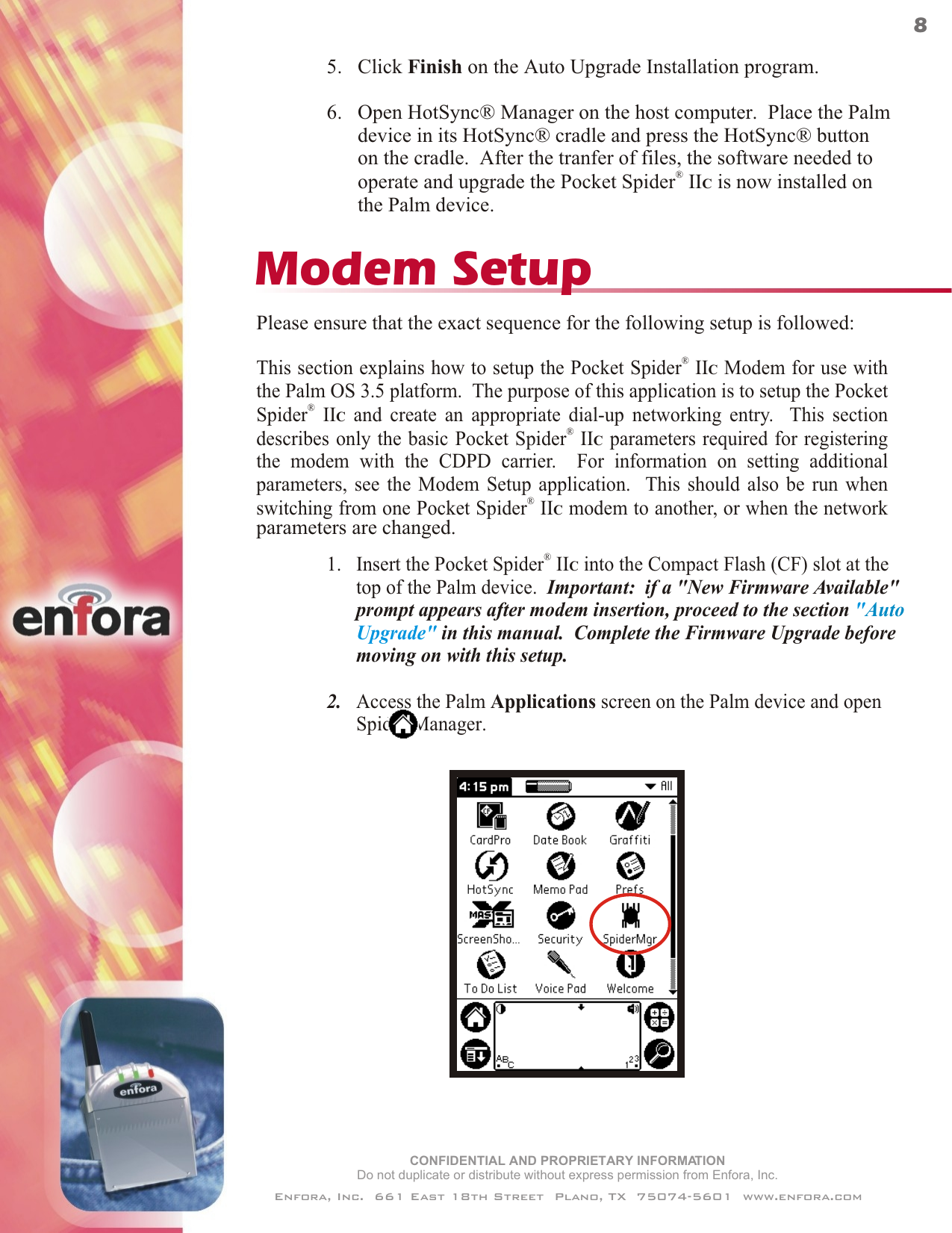 ®1.   Insert the Pocket Spider  IIC into the Compact Flash (CF) slot at the      top of the Palm device.  Important:  if a &quot;New Firmware Available&quot;      prompt appears after modem insertion, proceed to the section  in this manual.  Complete the Firmware Upgrade before      moving on with this setup.2.   Access the Palm Applications screen on the Palm device and open      Spider Manager. &quot;Upgrade&quot;Auto      Please ensure that the exact sequence for the following setup is followed:This section explains how to setup the   Modem for use withthe Palm OS 3.5 platform.  The purpose of this application is to setup the  and create an appropriate dial-up networking entry.  This sectiondescribes only the basic   parameters required for registeringthe modem with the CDPD carrier.  For information on setting additionalparameters, see the Modem Setup application.  This should also be run whenswitching from one   modem to another, or when the network®Pocket Spider  IICPocket®Spider  IIC®Pocket Spider  IIC®Pocket Spider  IICModem Setupparameters are changed.5.   Click Finish on the Auto Upgrade Installation program.6.   Open HotSync® Manager on the host computer.  Place the Palm      device in its HotSync® cradle and press the HotSync® button      on the cradle.  After the tranfer of files, the software needed to®      operate and upgrade the Pocket Spider  IIC is now installed on      the Palm device.CONFIDENTIAL AND PROPRIETARY INFORMATIONDo not duplicate or distribute without express permission from Enfora, Inc.Enfora, Inc.  661 East 18th Street  Plano, TX  75074-5601  www.enfora.com8