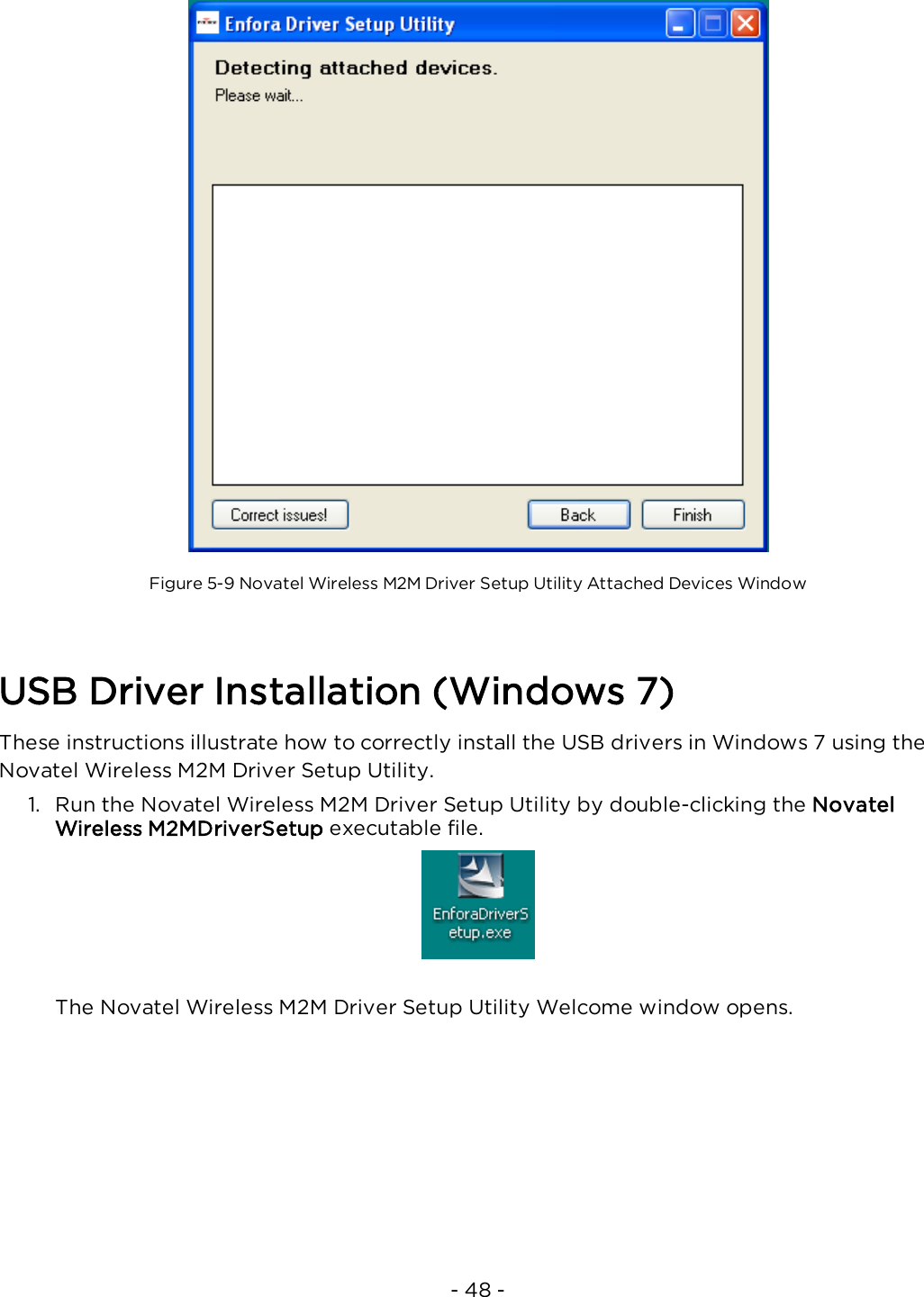 - 48 -Figure 5-9 Novatel Wireless M2M Driver Setup Utility Attached Devices WindowUSB Driver Installation (Windows 7)These instructions illustrate how to correctly install the USB drivers in Windows 7 using theNovatel Wireless M2M Driver Setup Utility.1. Run the Novatel Wireless M2M Driver Setup Utility by double-clicking the NovatelWireless M2MDriverSetup executable file.The Novatel Wireless M2M Driver Setup Utility Welcome window opens.