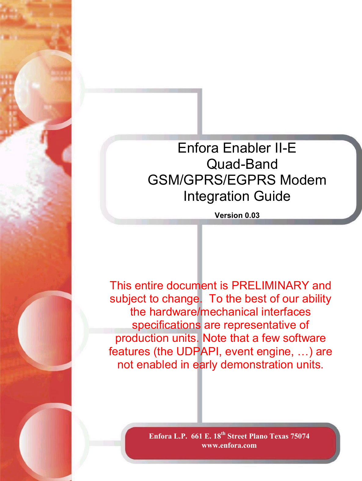 Enfora Enabler II-E  Quad-Band GSM/GPRS/EGPRS Modem Integration Guide  Version 0.03 Enfora L.P.  661 E. 18th Street Plano Texas 75074   www.enfora.com  This entire document is PRELIMINARY and subject to change.  To the best of our ability the hardware/mechanical interfaces specifications are representative of production units. Note that a few software features (the UDPAPI, event engine, …) are not enabled in early demonstration units.  