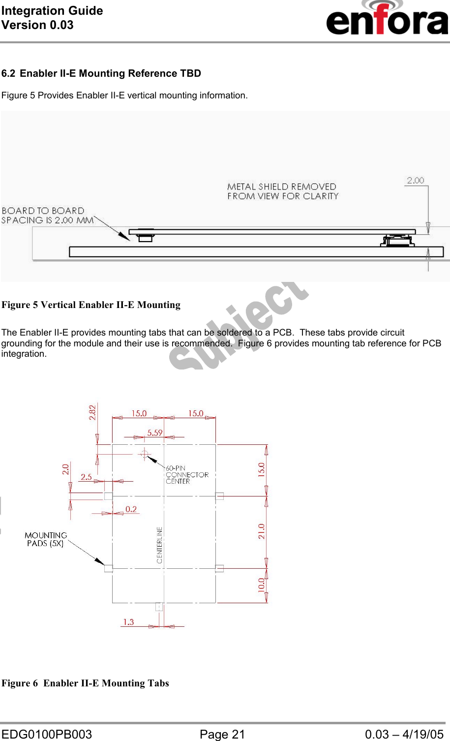 Integration Guide  Version 0.03   EDG0100PB003  Page 21  0.03 – 4/19/05  6.2  Enabler II-E Mounting Reference TBD  Figure 5 Provides Enabler II-E vertical mounting information.   Figure 5 Vertical Enabler II-E Mounting   The Enabler II-E provides mounting tabs that can be soldered to a PCB.  These tabs provide circuit grounding for the module and their use is recommended.  Figure 6 provides mounting tab reference for PCB integration.    Figure 6  Enabler II-E Mounting Tabs 