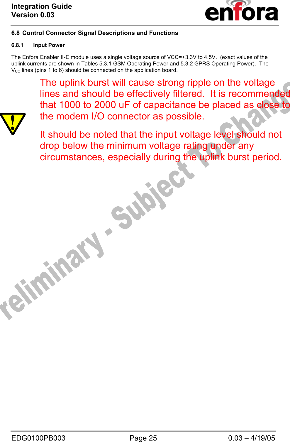 Integration Guide  Version 0.03   EDG0100PB003  Page 25  0.03 – 4/19/05 6.8  Control Connector Signal Descriptions and Functions  6.8.1 Input Power  The Enfora Enabler II-E module uses a single voltage source of VCC=+3.3V to 4.5V.  (exact values of the uplink currents are shown in Tables 5.3.1 GSM Operating Power and 5.3.2 GPRS Operating Power).  The VCC lines (pins 1 to 6) should be connected on the application board.    ! The uplink burst will cause strong ripple on the voltage lines and should be effectively filtered.  It is recommended that 1000 to 2000 uF of capacitance be placed as close to the modem I/O connector as possible.  It should be noted that the input voltage level should not drop below the minimum voltage rating under any circumstances, especially during the uplink burst period.  