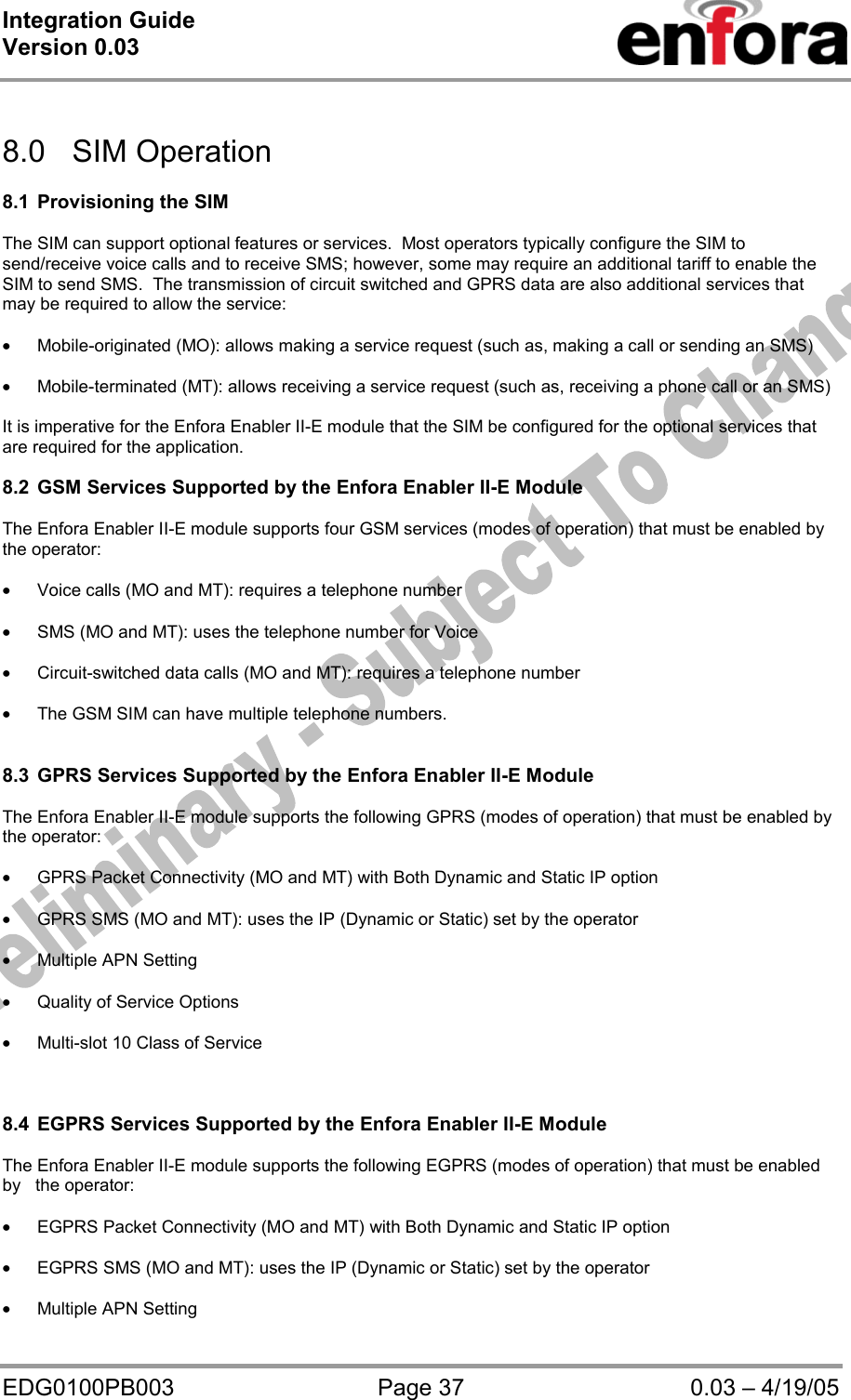 Integration Guide  Version 0.03   EDG0100PB003  Page 37  0.03 – 4/19/05   8.0 SIM Operation  8.1 Provisioning the SIM  The SIM can support optional features or services.  Most operators typically configure the SIM to send/receive voice calls and to receive SMS; however, some may require an additional tariff to enable the SIM to send SMS.  The transmission of circuit switched and GPRS data are also additional services that may be required to allow the service:  • Mobile-originated (MO): allows making a service request (such as, making a call or sending an SMS)  • Mobile-terminated (MT): allows receiving a service request (such as, receiving a phone call or an SMS)  It is imperative for the Enfora Enabler II-E module that the SIM be configured for the optional services that     are required for the application.  8.2  GSM Services Supported by the Enfora Enabler II-E Module  The Enfora Enabler II-E module supports four GSM services (modes of operation) that must be enabled by     the operator:  • Voice calls (MO and MT): requires a telephone number  • SMS (MO and MT): uses the telephone number for Voice  • Circuit-switched data calls (MO and MT): requires a telephone number  • The GSM SIM can have multiple telephone numbers.   8.3  GPRS Services Supported by the Enfora Enabler II-E Module   The Enfora Enabler II-E module supports the following GPRS (modes of operation) that must be enabled by   the operator:  • GPRS Packet Connectivity (MO and MT) with Both Dynamic and Static IP option  • GPRS SMS (MO and MT): uses the IP (Dynamic or Static) set by the operator  • Multiple APN Setting  • Quality of Service Options  • Multi-slot 10 Class of Service    8.4  EGPRS Services Supported by the Enfora Enabler II-E Module  The Enfora Enabler II-E module supports the following EGPRS (modes of operation) that must be enabled by   the operator:  • EGPRS Packet Connectivity (MO and MT) with Both Dynamic and Static IP option  • EGPRS SMS (MO and MT): uses the IP (Dynamic or Static) set by the operator  • Multiple APN Setting 