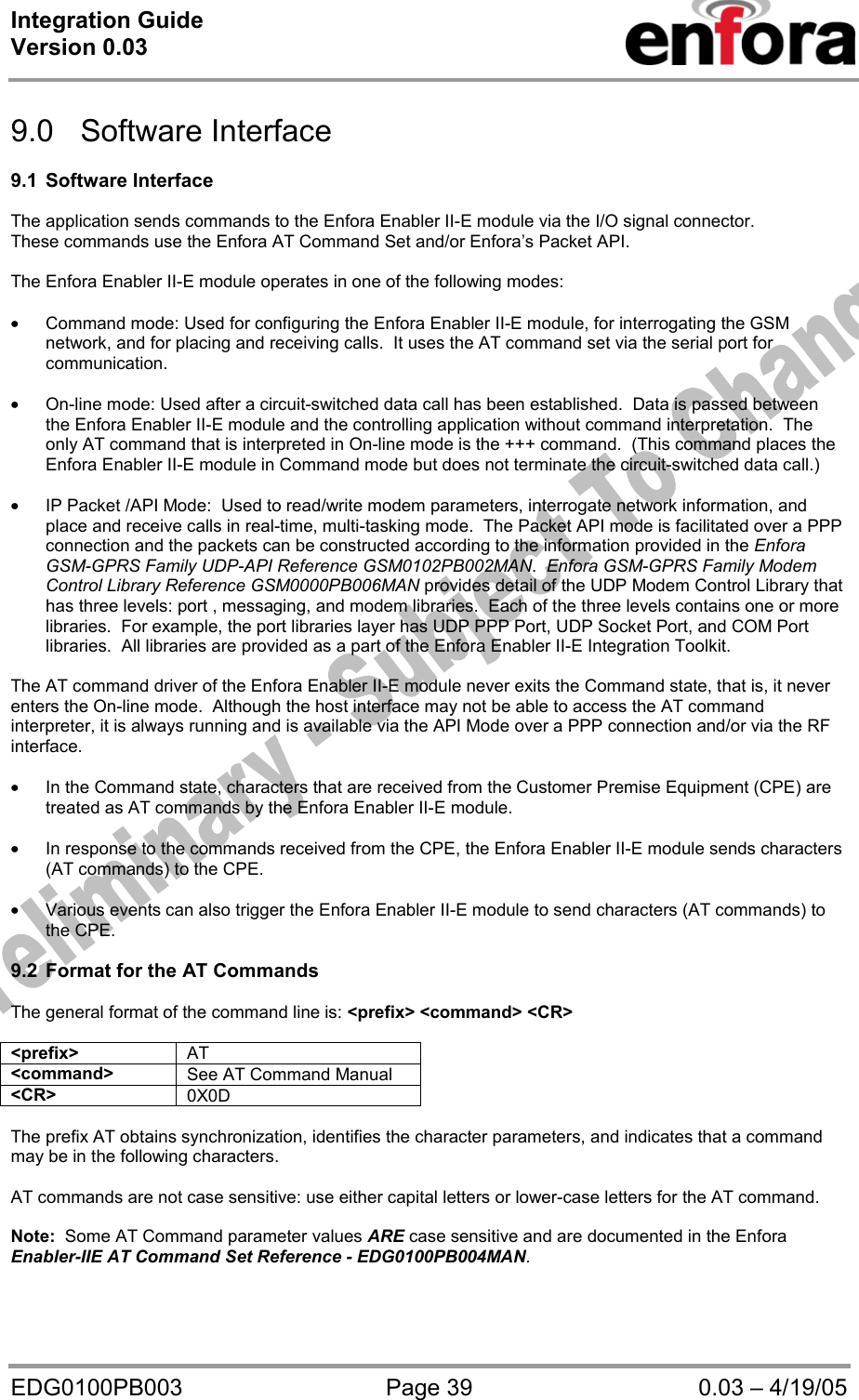 Integration Guide  Version 0.03   EDG0100PB003  Page 39  0.03 – 4/19/05  9.0 Software Interface  9.1 Software Interface  The application sends commands to the Enfora Enabler II-E module via the I/O signal connector. These commands use the Enfora AT Command Set and/or Enfora’s Packet API.       The Enfora Enabler II-E module operates in one of the following modes:  • Command mode: Used for configuring the Enfora Enabler II-E module, for interrogating the GSM network, and for placing and receiving calls.  It uses the AT command set via the serial port for communication.  • On-line mode: Used after a circuit-switched data call has been established.  Data is passed between the Enfora Enabler II-E module and the controlling application without command interpretation.  The only AT command that is interpreted in On-line mode is the +++ command.  (This command places the Enfora Enabler II-E module in Command mode but does not terminate the circuit-switched data call.)  • IP Packet /API Mode:  Used to read/write modem parameters, interrogate network information, and place and receive calls in real-time, multi-tasking mode.  The Packet API mode is facilitated over a PPP connection and the packets can be constructed according to the information provided in the Enfora GSM-GPRS Family UDP-API Reference GSM0102PB002MAN.  Enfora GSM-GPRS Family Modem Control Library Reference GSM0000PB006MAN provides detail of the UDP Modem Control Library that has three levels: port , messaging, and modem libraries.  Each of the three levels contains one or more libraries.  For example, the port libraries layer has UDP PPP Port, UDP Socket Port, and COM Port libraries.  All libraries are provided as a part of the Enfora Enabler II-E Integration Toolkit.  The AT command driver of the Enfora Enabler II-E module never exits the Command state, that is, it never enters the On-line mode.  Although the host interface may not be able to access the AT command interpreter, it is always running and is available via the API Mode over a PPP connection and/or via the RF interface.  • In the Command state, characters that are received from the Customer Premise Equipment (CPE) are treated as AT commands by the Enfora Enabler II-E module.  • In response to the commands received from the CPE, the Enfora Enabler II-E module sends characters (AT commands) to the CPE.  • Various events can also trigger the Enfora Enabler II-E module to send characters (AT commands) to the CPE.  9.2  Format for the AT Commands  The general format of the command line is: &lt;prefix&gt; &lt;command&gt; &lt;CR&gt;  &lt;prefix&gt;  AT &lt;command&gt;  See AT Command Manual &lt;CR&gt;  0X0D  The prefix AT obtains synchronization, identifies the character parameters, and indicates that a command may be in the following characters.  AT commands are not case sensitive: use either capital letters or lower-case letters for the AT command.    Note:  Some AT Command parameter values ARE case sensitive and are documented in the Enfora Enabler-IIE AT Command Set Reference - EDG0100PB004MAN. 