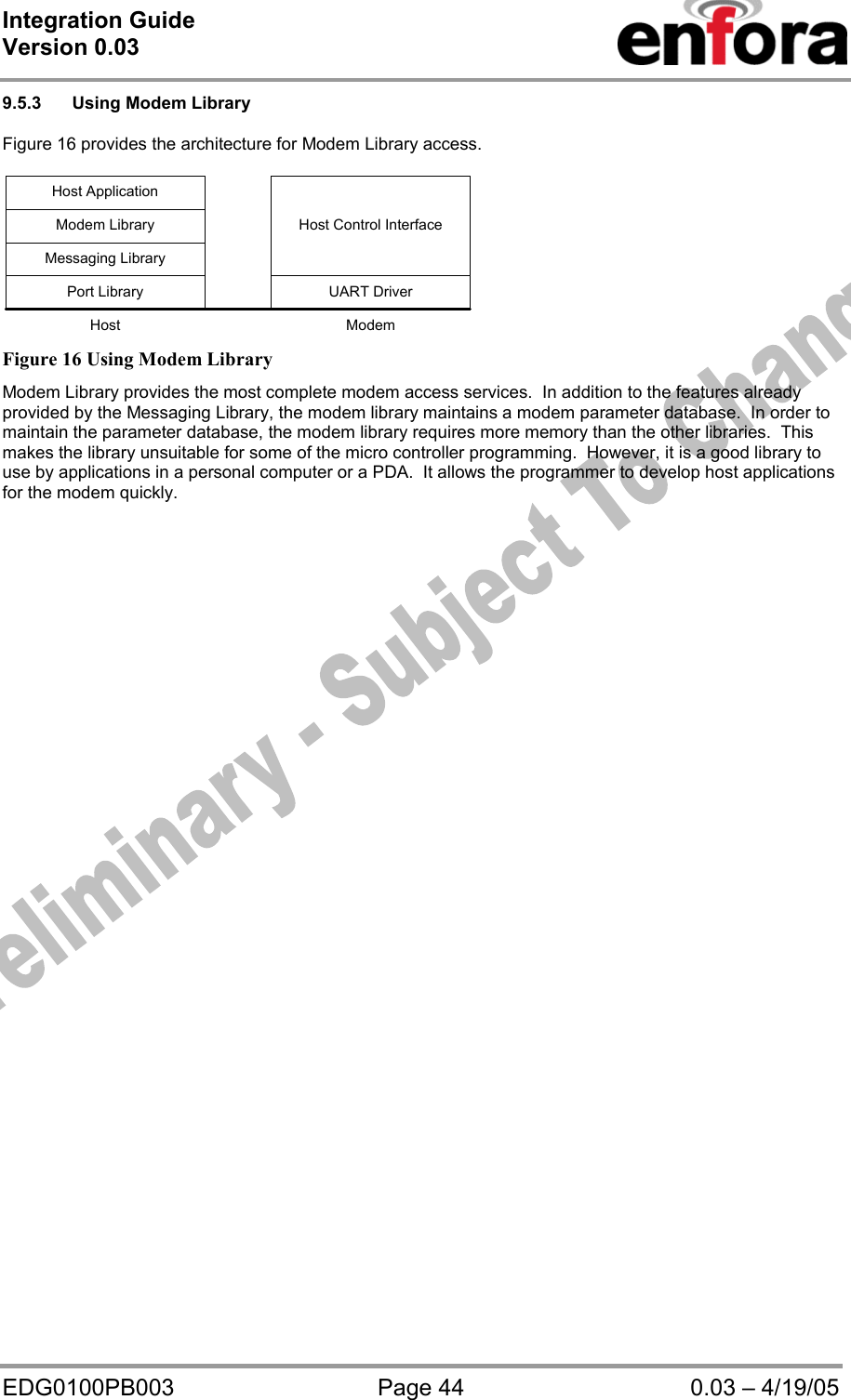 Integration Guide  Version 0.03   EDG0100PB003  Page 44  0.03 – 4/19/05 9.5.3  Using Modem Library   Figure 16 provides the architecture for Modem Library access.  UART DriverPort LibraryHost Control InterfaceMessaging LibraryModem LibraryHost ApplicationHost Modem  Figure 16 Using Modem Library Modem Library provides the most complete modem access services.  In addition to the features already provided by the Messaging Library, the modem library maintains a modem parameter database.  In order to maintain the parameter database, the modem library requires more memory than the other libraries.  This makes the library unsuitable for some of the micro controller programming.  However, it is a good library to use by applications in a personal computer or a PDA.  It allows the programmer to develop host applications for the modem quickly.   