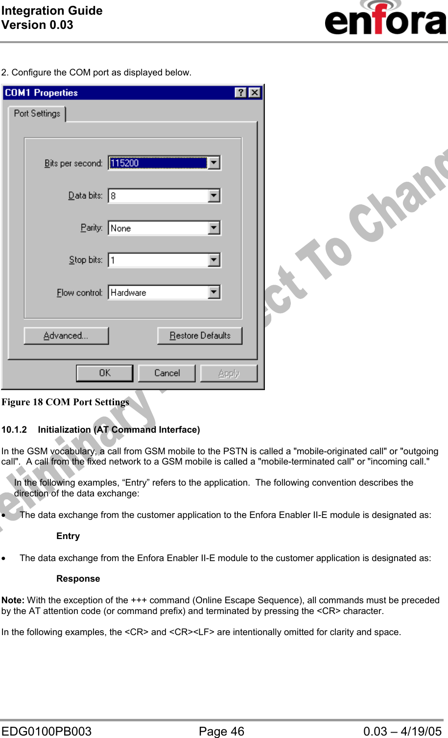 Integration Guide  Version 0.03   EDG0100PB003  Page 46  0.03 – 4/19/05  2. Configure the COM port as displayed below.  Figure 18 COM Port Settings  10.1.2  Initialization (AT Command Interface)  In the GSM vocabulary, a call from GSM mobile to the PSTN is called a &quot;mobile-originated call&quot; or &quot;outgoing call&quot;.  A call from the fixed network to a GSM mobile is called a &quot;mobile-terminated call&quot; or &quot;incoming call.&quot;       In the following examples, “Entry” refers to the application.  The following convention describes the      direction of the data exchange:  • The data exchange from the customer application to the Enfora Enabler II-E module is designated as:  Entry  • The data exchange from the Enfora Enabler II-E module to the customer application is designated as:  Response  Note: With the exception of the +++ command (Online Escape Sequence), all commands must be preceded by the AT attention code (or command prefix) and terminated by pressing the &lt;CR&gt; character.  In the following examples, the &lt;CR&gt; and &lt;CR&gt;&lt;LF&gt; are intentionally omitted for clarity and space.  