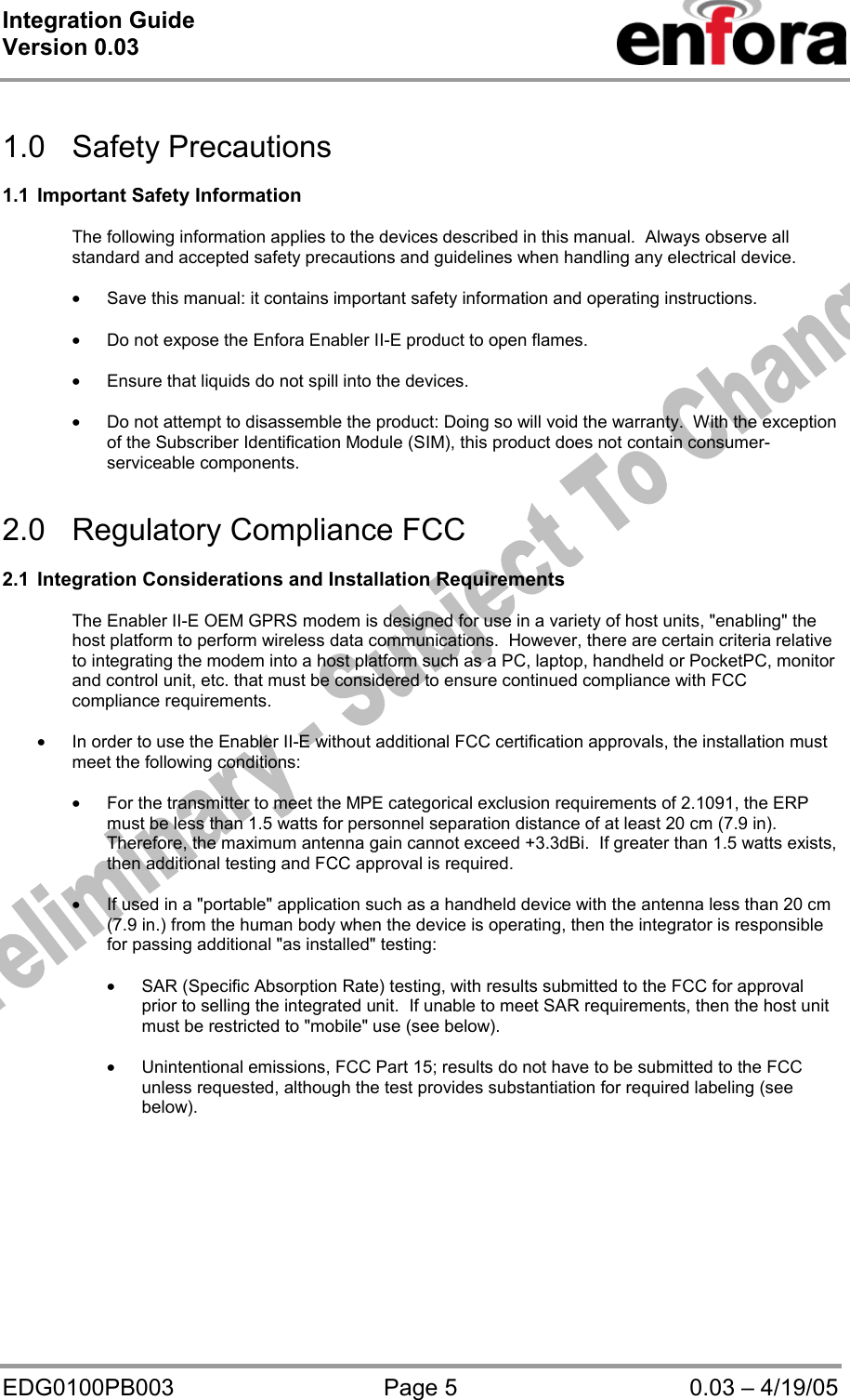Integration Guide  Version 0.03   EDG0100PB003  Page 5  0.03 – 4/19/05  1.0 Safety Precautions  1.1  Important Safety Information  The following information applies to the devices described in this manual.  Always observe all standard and accepted safety precautions and guidelines when handling any electrical device.  • Save this manual: it contains important safety information and operating instructions.  • Do not expose the Enfora Enabler II-E product to open flames.  • Ensure that liquids do not spill into the devices.  • Do not attempt to disassemble the product: Doing so will void the warranty.  With the exception of the Subscriber Identification Module (SIM), this product does not contain consumer-serviceable components.   2.0  Regulatory Compliance FCC   2.1  Integration Considerations and Installation Requirements  The Enabler II-E OEM GPRS modem is designed for use in a variety of host units, &quot;enabling&quot; the host platform to perform wireless data communications.  However, there are certain criteria relative to integrating the modem into a host platform such as a PC, laptop, handheld or PocketPC, monitor and control unit, etc. that must be considered to ensure continued compliance with FCC compliance requirements.  • In order to use the Enabler II-E without additional FCC certification approvals, the installation must meet the following conditions:  • For the transmitter to meet the MPE categorical exclusion requirements of 2.1091, the ERP must be less than 1.5 watts for personnel separation distance of at least 20 cm (7.9 in).  Therefore, the maximum antenna gain cannot exceed +3.3dBi.  If greater than 1.5 watts exists, then additional testing and FCC approval is required.  • If used in a &quot;portable&quot; application such as a handheld device with the antenna less than 20 cm (7.9 in.) from the human body when the device is operating, then the integrator is responsible for passing additional &quot;as installed&quot; testing:  • SAR (Specific Absorption Rate) testing, with results submitted to the FCC for approval prior to selling the integrated unit.  If unable to meet SAR requirements, then the host unit must be restricted to &quot;mobile&quot; use (see below).  • Unintentional emissions, FCC Part 15; results do not have to be submitted to the FCC unless requested, although the test provides substantiation for required labeling (see below).   