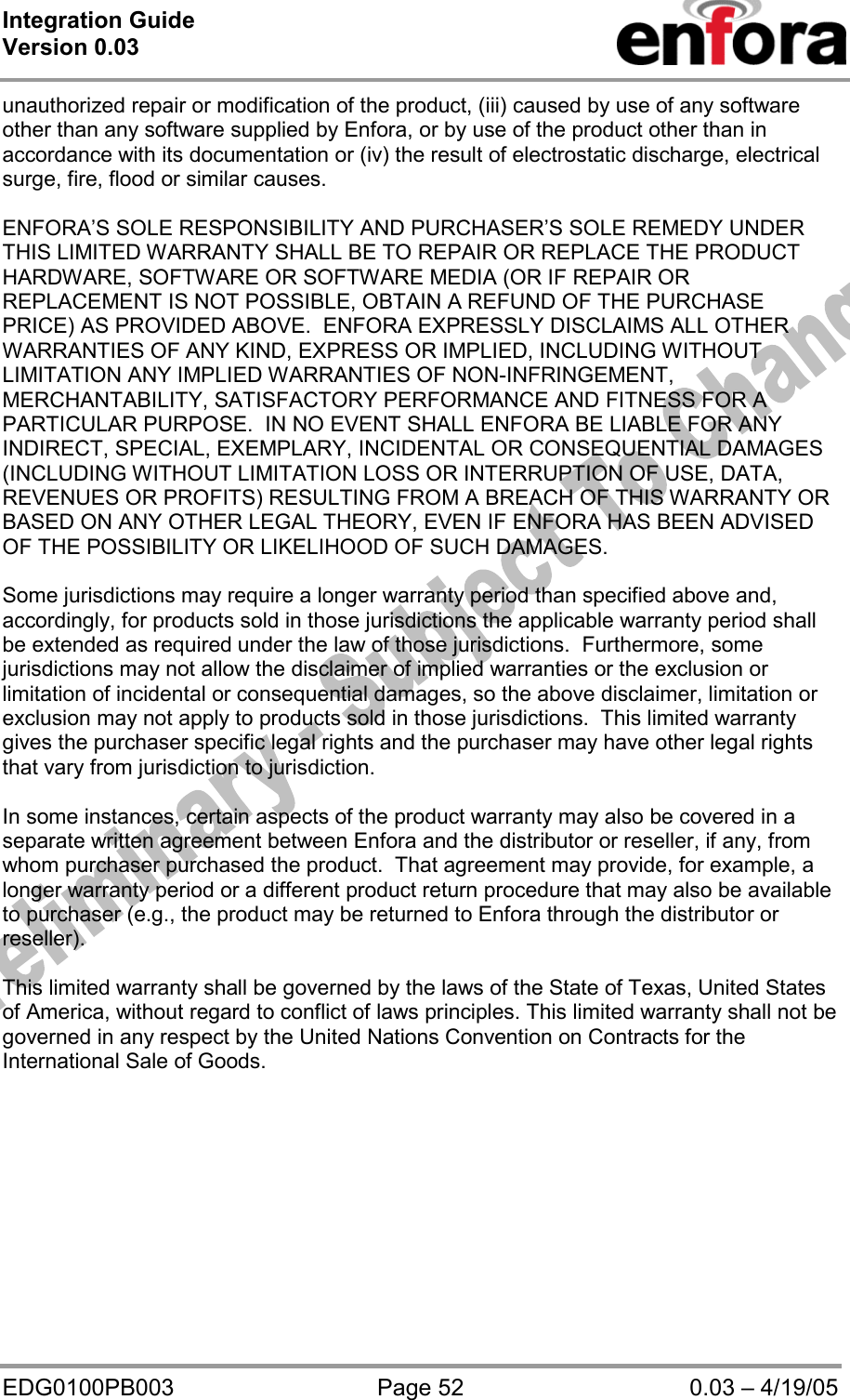 Integration Guide  Version 0.03   EDG0100PB003  Page 52  0.03 – 4/19/05 unauthorized repair or modification of the product, (iii) caused by use of any software other than any software supplied by Enfora, or by use of the product other than in accordance with its documentation or (iv) the result of electrostatic discharge, electrical surge, fire, flood or similar causes.  ENFORA’S SOLE RESPONSIBILITY AND PURCHASER’S SOLE REMEDY UNDER THIS LIMITED WARRANTY SHALL BE TO REPAIR OR REPLACE THE PRODUCT HARDWARE, SOFTWARE OR SOFTWARE MEDIA (OR IF REPAIR OR REPLACEMENT IS NOT POSSIBLE, OBTAIN A REFUND OF THE PURCHASE PRICE) AS PROVIDED ABOVE.  ENFORA EXPRESSLY DISCLAIMS ALL OTHER WARRANTIES OF ANY KIND, EXPRESS OR IMPLIED, INCLUDING WITHOUT LIMITATION ANY IMPLIED WARRANTIES OF NON-INFRINGEMENT, MERCHANTABILITY, SATISFACTORY PERFORMANCE AND FITNESS FOR A PARTICULAR PURPOSE.  IN NO EVENT SHALL ENFORA BE LIABLE FOR ANY INDIRECT, SPECIAL, EXEMPLARY, INCIDENTAL OR CONSEQUENTIAL DAMAGES (INCLUDING WITHOUT LIMITATION LOSS OR INTERRUPTION OF USE, DATA, REVENUES OR PROFITS) RESULTING FROM A BREACH OF THIS WARRANTY OR BASED ON ANY OTHER LEGAL THEORY, EVEN IF ENFORA HAS BEEN ADVISED OF THE POSSIBILITY OR LIKELIHOOD OF SUCH DAMAGES.  Some jurisdictions may require a longer warranty period than specified above and, accordingly, for products sold in those jurisdictions the applicable warranty period shall be extended as required under the law of those jurisdictions.  Furthermore, some jurisdictions may not allow the disclaimer of implied warranties or the exclusion or limitation of incidental or consequential damages, so the above disclaimer, limitation or exclusion may not apply to products sold in those jurisdictions.  This limited warranty gives the purchaser specific legal rights and the purchaser may have other legal rights that vary from jurisdiction to jurisdiction.  In some instances, certain aspects of the product warranty may also be covered in a separate written agreement between Enfora and the distributor or reseller, if any, from whom purchaser purchased the product.  That agreement may provide, for example, a longer warranty period or a different product return procedure that may also be available to purchaser (e.g., the product may be returned to Enfora through the distributor or reseller).    This limited warranty shall be governed by the laws of the State of Texas, United States of America, without regard to conflict of laws principles. This limited warranty shall not be governed in any respect by the United Nations Convention on Contracts for the International Sale of Goods.  