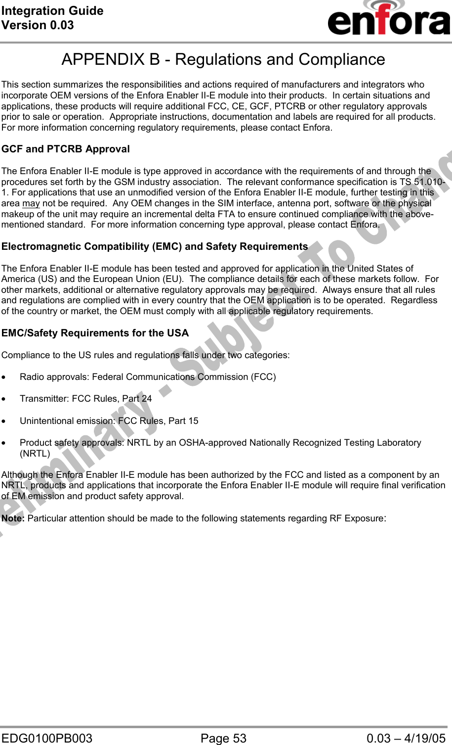 Integration Guide  Version 0.03   EDG0100PB003  Page 53  0.03 – 4/19/05 APPENDIX B - Regulations and Compliance  This section summarizes the responsibilities and actions required of manufacturers and integrators who incorporate OEM versions of the Enfora Enabler II-E module into their products.  In certain situations and applications, these products will require additional FCC, CE, GCF, PTCRB or other regulatory approvals prior to sale or operation.  Appropriate instructions, documentation and labels are required for all products.  For more information concerning regulatory requirements, please contact Enfora.  GCF and PTCRB Approval   The Enfora Enabler II-E module is type approved in accordance with the requirements of and through the procedures set forth by the GSM industry association.  The relevant conformance specification is TS 51.010-1. For applications that use an unmodified version of the Enfora Enabler II-E module, further testing in this area may not be required.  Any OEM changes in the SIM interface, antenna port, software or the physical makeup of the unit may require an incremental delta FTA to ensure continued compliance with the above-mentioned standard.  For more information concerning type approval, please contact Enfora.  Electromagnetic Compatibility (EMC) and Safety Requirements  The Enfora Enabler II-E module has been tested and approved for application in the United States of America (US) and the European Union (EU).  The compliance details for each of these markets follow.  For other markets, additional or alternative regulatory approvals may be required.  Always ensure that all rules and regulations are complied with in every country that the OEM application is to be operated.  Regardless of the country or market, the OEM must comply with all applicable regulatory requirements.  EMC/Safety Requirements for the USA  Compliance to the US rules and regulations falls under two categories:  • Radio approvals: Federal Communications Commission (FCC)  • Transmitter: FCC Rules, Part 24  • Unintentional emission: FCC Rules, Part 15  • Product safety approvals: NRTL by an OSHA-approved Nationally Recognized Testing Laboratory (NRTL)  Although the Enfora Enabler II-E module has been authorized by the FCC and listed as a component by an NRTL, products and applications that incorporate the Enfora Enabler II-E module will require final verification of EM emission and product safety approval.  Note: Particular attention should be made to the following statements regarding RF Exposure: 
