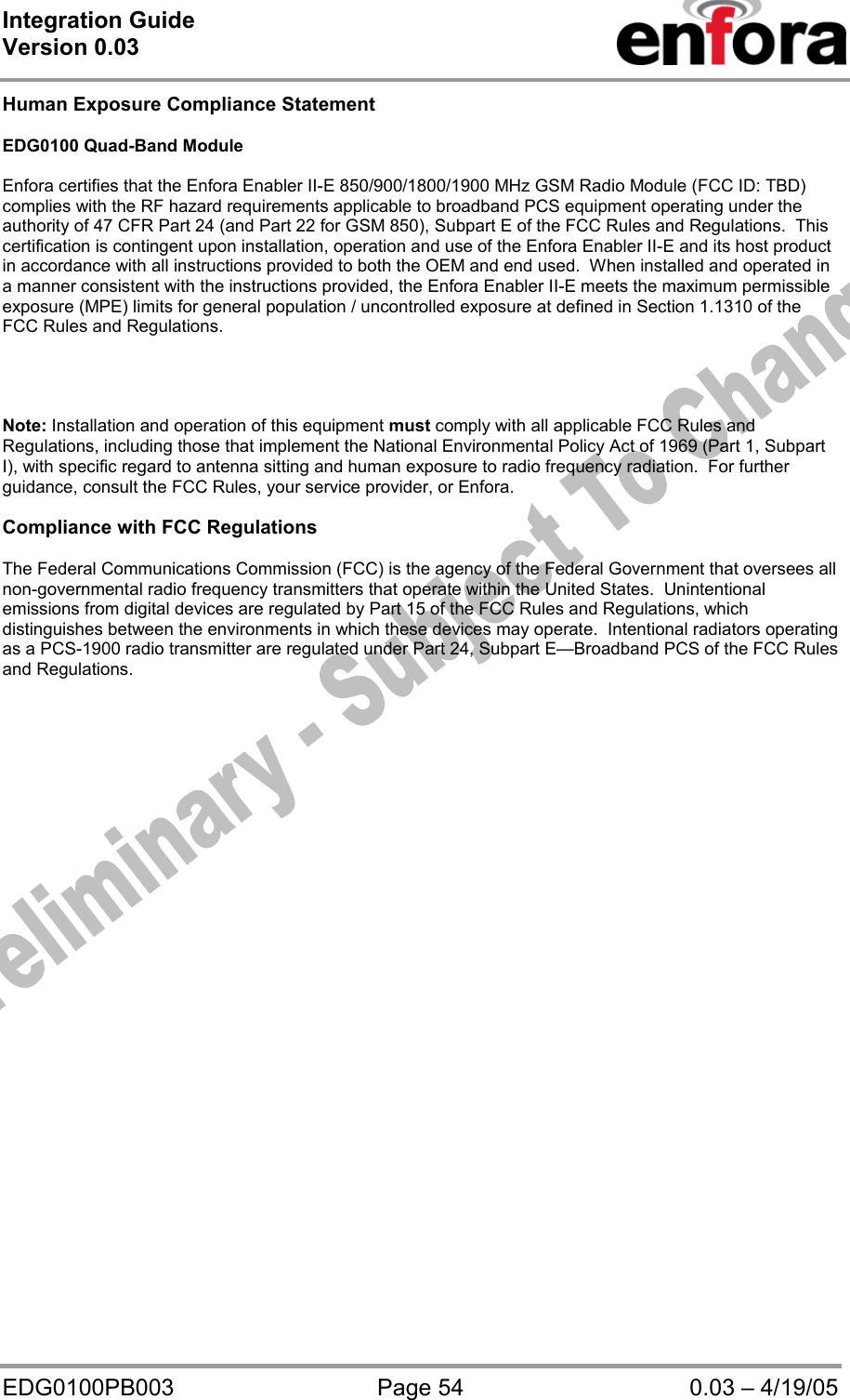 Integration Guide  Version 0.03   EDG0100PB003  Page 54  0.03 – 4/19/05 Human Exposure Compliance Statement  EDG0100 Quad-Band Module  Enfora certifies that the Enfora Enabler II-E 850/900/1800/1900 MHz GSM Radio Module (FCC ID: TBD) complies with the RF hazard requirements applicable to broadband PCS equipment operating under the authority of 47 CFR Part 24 (and Part 22 for GSM 850), Subpart E of the FCC Rules and Regulations.  This certification is contingent upon installation, operation and use of the Enfora Enabler II-E and its host product in accordance with all instructions provided to both the OEM and end used.  When installed and operated in a manner consistent with the instructions provided, the Enfora Enabler II-E meets the maximum permissible exposure (MPE) limits for general population / uncontrolled exposure at defined in Section 1.1310 of the FCC Rules and Regulations.     Note: Installation and operation of this equipment must comply with all applicable FCC Rules and Regulations, including those that implement the National Environmental Policy Act of 1969 (Part 1, Subpart I), with specific regard to antenna sitting and human exposure to radio frequency radiation.  For further guidance, consult the FCC Rules, your service provider, or Enfora.  Compliance with FCC Regulations  The Federal Communications Commission (FCC) is the agency of the Federal Government that oversees all non-governmental radio frequency transmitters that operate within the United States.  Unintentional emissions from digital devices are regulated by Part 15 of the FCC Rules and Regulations, which distinguishes between the environments in which these devices may operate.  Intentional radiators operating as a PCS-1900 radio transmitter are regulated under Part 24, Subpart E—Broadband PCS of the FCC Rules and Regulations.  