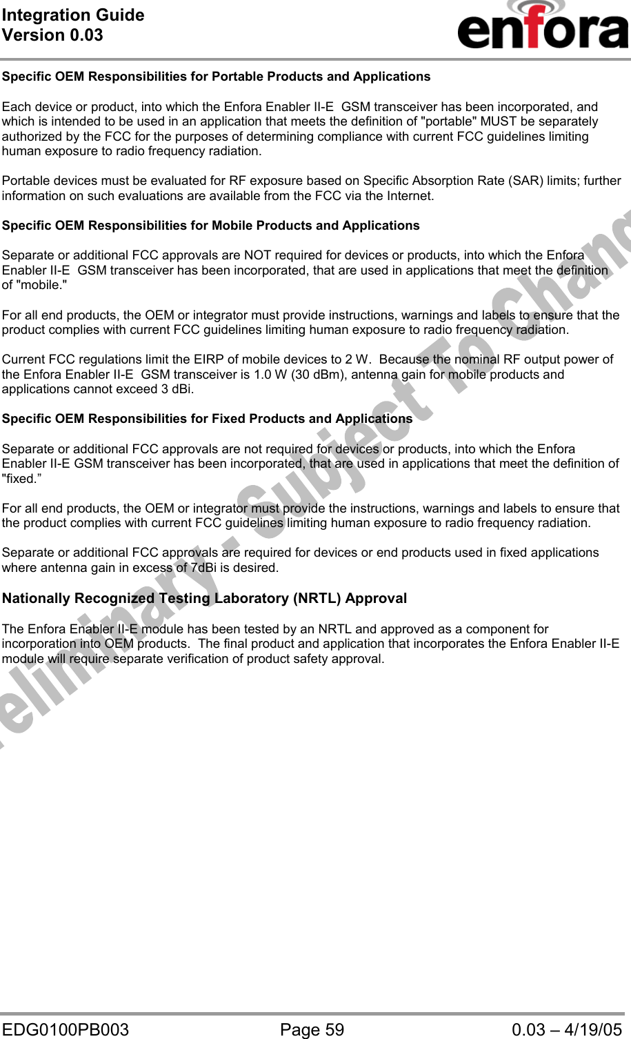 Integration Guide  Version 0.03   EDG0100PB003  Page 59  0.03 – 4/19/05 Specific OEM Responsibilities for Portable Products and Applications  Each device or product, into which the Enfora Enabler II-E  GSM transceiver has been incorporated, and which is intended to be used in an application that meets the definition of &quot;portable&quot; MUST be separately authorized by the FCC for the purposes of determining compliance with current FCC guidelines limiting human exposure to radio frequency radiation.  Portable devices must be evaluated for RF exposure based on Specific Absorption Rate (SAR) limits; further information on such evaluations are available from the FCC via the Internet.  Specific OEM Responsibilities for Mobile Products and Applications  Separate or additional FCC approvals are NOT required for devices or products, into which the Enfora Enabler II-E  GSM transceiver has been incorporated, that are used in applications that meet the definition of &quot;mobile.&quot;  For all end products, the OEM or integrator must provide instructions, warnings and labels to ensure that the product complies with current FCC guidelines limiting human exposure to radio frequency radiation.  Current FCC regulations limit the EIRP of mobile devices to 2 W.  Because the nominal RF output power of the Enfora Enabler II-E  GSM transceiver is 1.0 W (30 dBm), antenna gain for mobile products and applications cannot exceed 3 dBi.  Specific OEM Responsibilities for Fixed Products and Applications  Separate or additional FCC approvals are not required for devices or products, into which the Enfora Enabler II-E GSM transceiver has been incorporated, that are used in applications that meet the definition of &quot;fixed.”  For all end products, the OEM or integrator must provide the instructions, warnings and labels to ensure that the product complies with current FCC guidelines limiting human exposure to radio frequency radiation.  Separate or additional FCC approvals are required for devices or end products used in fixed applications where antenna gain in excess of 7dBi is desired.  Nationally Recognized Testing Laboratory (NRTL) Approval  The Enfora Enabler II-E module has been tested by an NRTL and approved as a component for incorporation into OEM products.  The final product and application that incorporates the Enfora Enabler II-E module will require separate verification of product safety approval. 