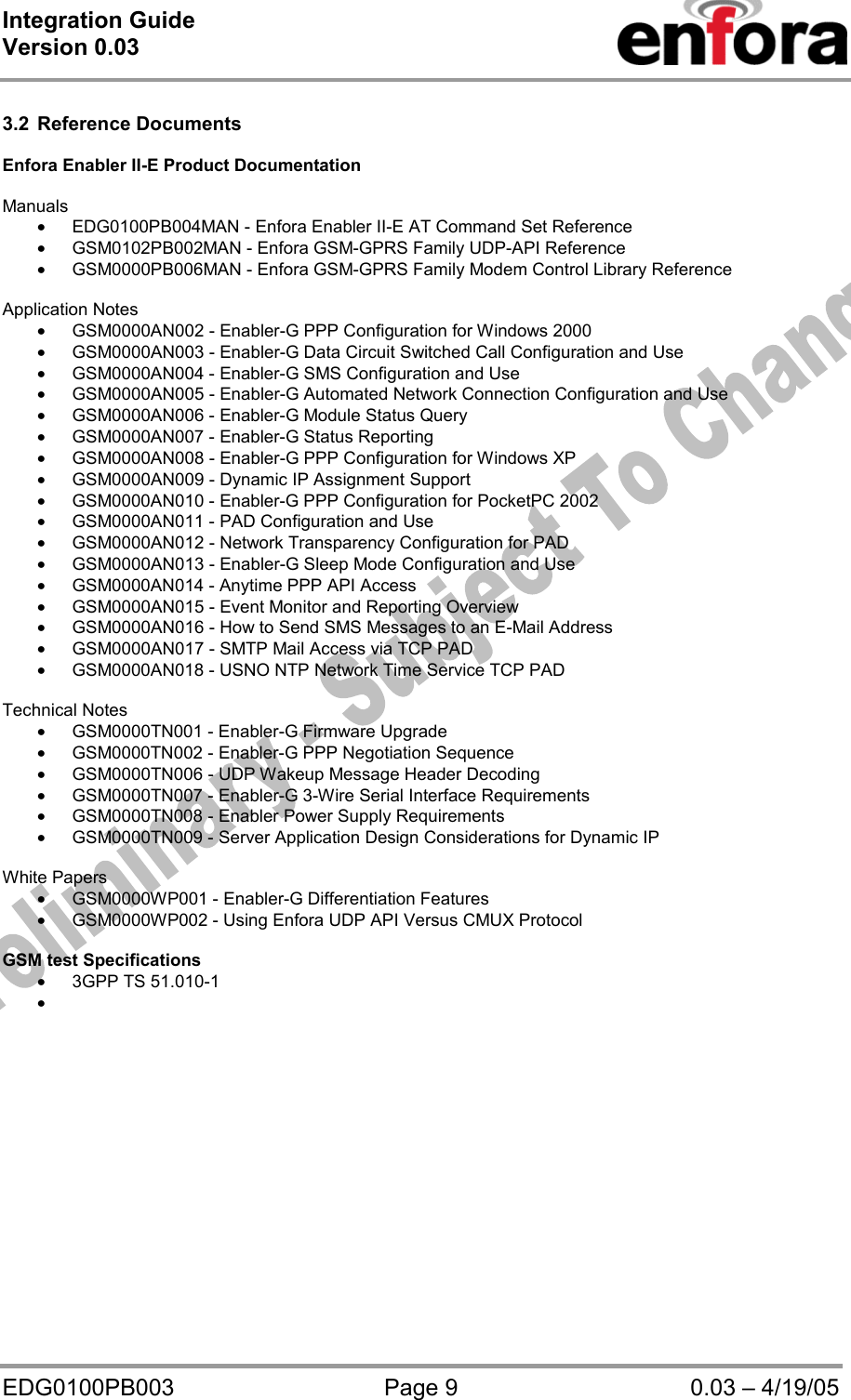 Integration Guide  Version 0.03   EDG0100PB003  Page 9  0.03 – 4/19/05  3.2 Reference Documents  Enfora Enabler II-E Product Documentation  Manuals • EDG0100PB004MAN - Enfora Enabler II-E AT Command Set Reference • GSM0102PB002MAN - Enfora GSM-GPRS Family UDP-API Reference   • GSM0000PB006MAN - Enfora GSM-GPRS Family Modem Control Library Reference   Application Notes • GSM0000AN002 - Enabler-G PPP Configuration for Windows 2000 • GSM0000AN003 - Enabler-G Data Circuit Switched Call Configuration and Use • GSM0000AN004 - Enabler-G SMS Configuration and Use • GSM0000AN005 - Enabler-G Automated Network Connection Configuration and Use • GSM0000AN006 - Enabler-G Module Status Query • GSM0000AN007 - Enabler-G Status Reporting • GSM0000AN008 - Enabler-G PPP Configuration for Windows XP • GSM0000AN009 - Dynamic IP Assignment Support • GSM0000AN010 - Enabler-G PPP Configuration for PocketPC 2002 • GSM0000AN011 - PAD Configuration and Use • GSM0000AN012 - Network Transparency Configuration for PAD • GSM0000AN013 - Enabler-G Sleep Mode Configuration and Use • GSM0000AN014 - Anytime PPP API Access • GSM0000AN015 - Event Monitor and Reporting Overview • GSM0000AN016 - How to Send SMS Messages to an E-Mail Address • GSM0000AN017 - SMTP Mail Access via TCP PAD • GSM0000AN018 - USNO NTP Network Time Service TCP PAD  Technical Notes • GSM0000TN001 - Enabler-G Firmware Upgrade • GSM0000TN002 - Enabler-G PPP Negotiation Sequence • GSM0000TN006 - UDP Wakeup Message Header Decoding • GSM0000TN007 - Enabler-G 3-Wire Serial Interface Requirements • GSM0000TN008 - Enabler Power Supply Requirements • GSM0000TN009 - Server Application Design Considerations for Dynamic IP  White Papers • GSM0000WP001 - Enabler-G Differentiation Features • GSM0000WP002 - Using Enfora UDP API Versus CMUX Protocol  GSM test Specifications • 3GPP TS 51.010-1 •   