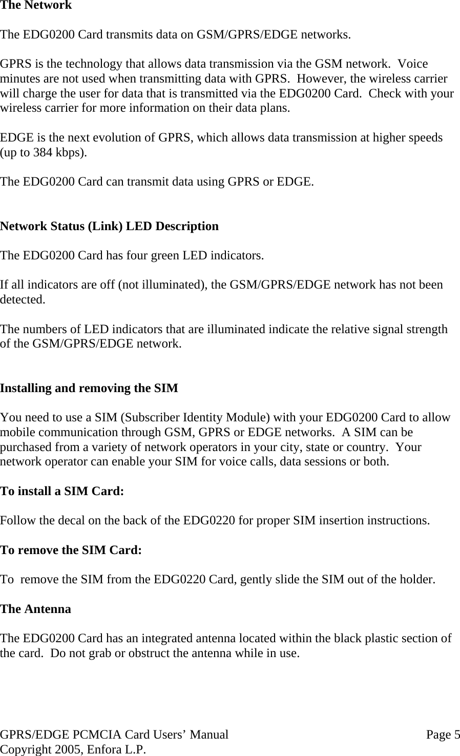 GPRS/EDGE PCMCIA Card Users’ Manual   Page 5 Copyright 2005, Enfora L.P. The Network  The EDG0200 Card transmits data on GSM/GPRS/EDGE networks.  GPRS is the technology that allows data transmission via the GSM network.  Voice minutes are not used when transmitting data with GPRS.  However, the wireless carrier will charge the user for data that is transmitted via the EDG0200 Card.  Check with your wireless carrier for more information on their data plans.  EDGE is the next evolution of GPRS, which allows data transmission at higher speeds (up to 384 kbps).  The EDG0200 Card can transmit data using GPRS or EDGE.   Network Status (Link) LED Description  The EDG0200 Card has four green LED indicators.    If all indicators are off (not illuminated), the GSM/GPRS/EDGE network has not been detected.  The numbers of LED indicators that are illuminated indicate the relative signal strength of the GSM/GPRS/EDGE network.   Installing and removing the SIM  You need to use a SIM (Subscriber Identity Module) with your EDG0200 Card to allow mobile communication through GSM, GPRS or EDGE networks.  A SIM can be purchased from a variety of network operators in your city, state or country.  Your network operator can enable your SIM for voice calls, data sessions or both.  To install a SIM Card:  Follow the decal on the back of the EDG0220 for proper SIM insertion instructions.  To remove the SIM Card:  To  remove the SIM from the EDG0220 Card, gently slide the SIM out of the holder.  The Antenna  The EDG0200 Card has an integrated antenna located within the black plastic section of the card.  Do not grab or obstruct the antenna while in use.  
