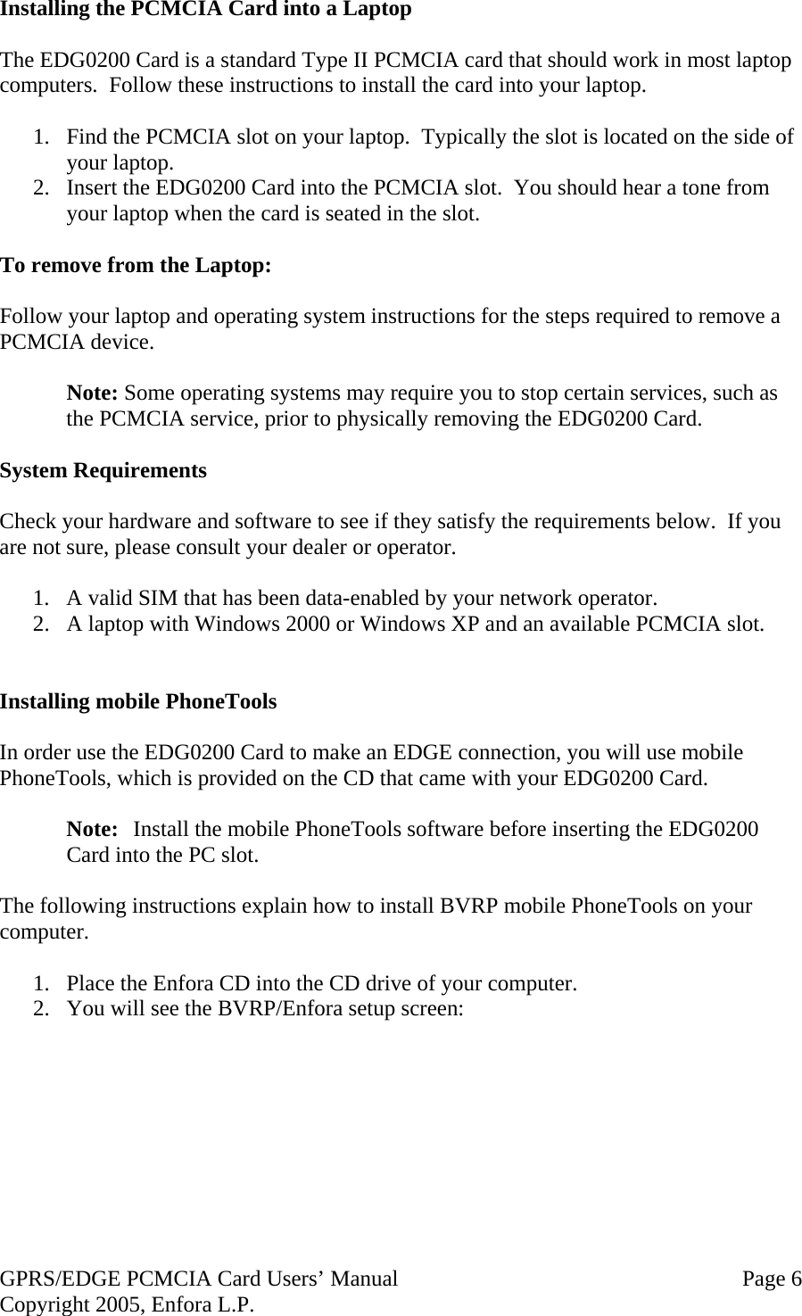 GPRS/EDGE PCMCIA Card Users’ Manual   Page 6 Copyright 2005, Enfora L.P. Installing the PCMCIA Card into a Laptop  The EDG0200 Card is a standard Type II PCMCIA card that should work in most laptop computers.  Follow these instructions to install the card into your laptop.  1.  Find the PCMCIA slot on your laptop.  Typically the slot is located on the side of your laptop. 2.  Insert the EDG0200 Card into the PCMCIA slot.  You should hear a tone from your laptop when the card is seated in the slot.  To remove from the Laptop:  Follow your laptop and operating system instructions for the steps required to remove a PCMCIA device.   Note: Some operating systems may require you to stop certain services, such as the PCMCIA service, prior to physically removing the EDG0200 Card.  System Requirements  Check your hardware and software to see if they satisfy the requirements below.  If you are not sure, please consult your dealer or operator.  1.  A valid SIM that has been data-enabled by your network operator. 2.  A laptop with Windows 2000 or Windows XP and an available PCMCIA slot.   Installing mobile PhoneTools  In order use the EDG0200 Card to make an EDGE connection, you will use mobile PhoneTools, which is provided on the CD that came with your EDG0200 Card.    Note:  Install the mobile PhoneTools software before inserting the EDG0200 Card into the PC slot.  The following instructions explain how to install BVRP mobile PhoneTools on your computer.  1.  Place the Enfora CD into the CD drive of your computer. 2.  You will see the BVRP/Enfora setup screen:    