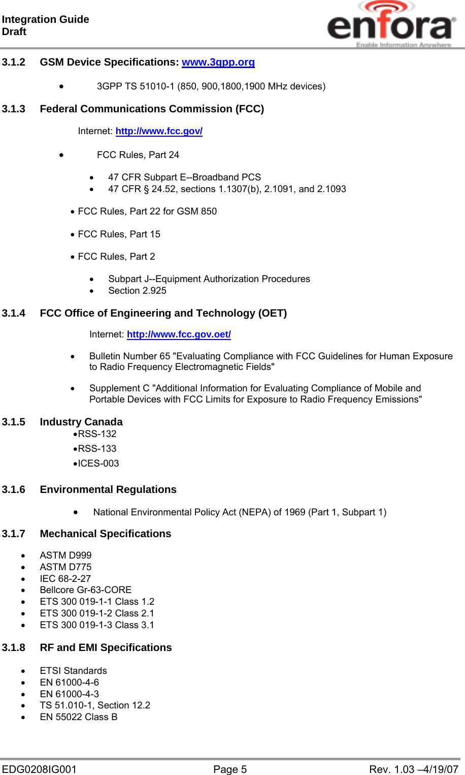 Integration Guide  Draft EDG0208IG001  Page 5  Rev. 1.03 –4/19/07 3.1.2 GSM Device Specifications: www.3gpp.org    3GPP TS 51010-1 (850, 900,1800,1900 MHz devices)    3.1.3  Federal Communications Commission (FCC)  Internet: http://www.fcc.gov/   FCC Rules, Part 24     47 CFR Subpart E--Broadband PCS   47 CFR § 24.52, sections 1.1307(b), 2.1091, and 2.1093   FCC Rules, Part 22 for GSM 850   FCC Rules, Part 15   FCC Rules, Part 2    Subpart J--Equipment Authorization Procedures  Section 2.925  3.1.4  FCC Office of Engineering and Technology (OET)  Internet: http://www.fcc.gov.oet/    Bulletin Number 65 &quot;Evaluating Compliance with FCC Guidelines for Human Exposure to Radio Frequency Electromagnetic Fields&quot;    Supplement C &quot;Additional Information for Evaluating Compliance of Mobile and Portable Devices with FCC Limits for Exposure to Radio Frequency Emissions&quot;  3.1.5 Industry Canada  RSS-132  RSS-133  ICES-003  3.1.6 Environmental Regulations       National Environmental Policy Act (NEPA) of 1969 (Part 1, Subpart 1)  3.1.7 Mechanical Specifications   ASTM D999  ASTM D775  IEC 68-2-27  Bellcore Gr-63-CORE   ETS 300 019-1-1 Class 1.2   ETS 300 019-1-2 Class 2.1   ETS 300 019-1-3 Class 3.1  3.1.8  RF and EMI Specifications   ETSI Standards  EN 61000-4-6  EN 61000-4-3   TS 51.010-1, Section 12.2   EN 55022 Class B  