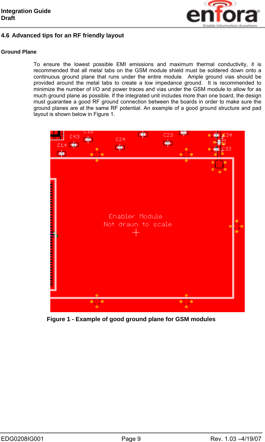 Integration Guide  Draft EDG0208IG001  Page 9  Rev. 1.03 –4/19/07 4.6 Advanced tips for an RF friendly layout  Ground Plane  To ensure the lowest possible EMI emissions and maximum thermal conductivity, it is recommended that all metal tabs on the GSM module shield must be soldered down onto a continuous ground plane that runs under the entire module.  Ample ground vias should be provided around the metal tabs to create a low impedance ground.  It is recommended to minimize the number of I/O and power traces and vias under the GSM module to allow for as much ground plane as possible. If the integrated unit includes more than one board, the design must guarantee a good RF ground connection between the boards in order to make sure the ground planes are at the same RF potential. An example of a good ground structure and pad layout is shown below in Figure 1.   Figure 1 - Example of good ground plane for GSM modules   