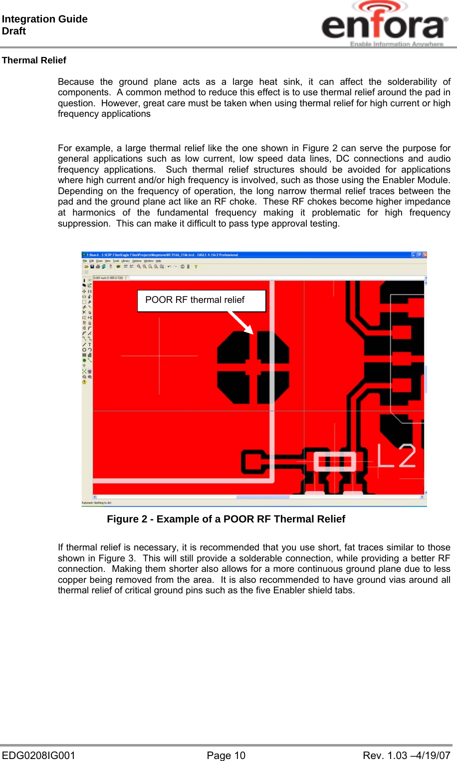 Integration Guide  Draft EDG0208IG001  Page 10  Rev. 1.03 –4/19/07 Thermal Relief  Because the ground plane acts as a large heat sink, it can affect the solderability of components.  A common method to reduce this effect is to use thermal relief around the pad in question.  However, great care must be taken when using thermal relief for high current or high frequency applications  For example, a large thermal relief like the one shown in Figure 2 can serve the purpose for general applications such as low current, low speed data lines, DC connections and audio frequency applications.  Such thermal relief structures should be avoided for applications where high current and/or high frequency is involved, such as those using the Enabler Module.  Depending on the frequency of operation, the long narrow thermal relief traces between the pad and the ground plane act like an RF choke.  These RF chokes become higher impedance at harmonics of the fundamental frequency making it problematic for high frequency suppression.  This can make it difficult to pass type approval testing.   Figure 2 - Example of a POOR RF Thermal Relief  If thermal relief is necessary, it is recommended that you use short, fat traces similar to those shown in Figure 3.  This will still provide a solderable connection, while providing a better RF connection.  Making them shorter also allows for a more continuous ground plane due to less copper being removed from the area.  It is also recommended to have ground vias around all thermal relief of critical ground pins such as the five Enabler shield tabs.   POOR RF thermal relief 