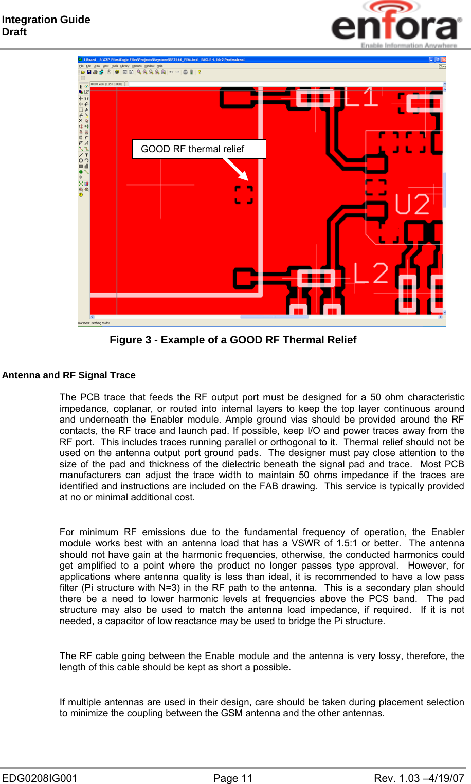 Integration Guide  Draft EDG0208IG001  Page 11  Rev. 1.03 –4/19/07  Figure 3 - Example of a GOOD RF Thermal Relief  Antenna and RF Signal Trace  The PCB trace that feeds the RF output port must be designed for a 50 ohm characteristic impedance, coplanar, or routed into internal layers to keep the top layer continuous around and underneath the Enabler module. Ample ground vias should be provided around the RF contacts, the RF trace and launch pad. If possible, keep I/O and power traces away from the RF port.  This includes traces running parallel or orthogonal to it.  Thermal relief should not be used on the antenna output port ground pads.  The designer must pay close attention to the size of the pad and thickness of the dielectric beneath the signal pad and trace.  Most PCB manufacturers can adjust the trace width to maintain 50 ohms impedance if the traces are identified and instructions are included on the FAB drawing.  This service is typically provided at no or minimal additional cost.  For minimum RF emissions due to the fundamental frequency of operation, the Enabler module works best with an antenna load that has a VSWR of 1.5:1 or better.  The antenna should not have gain at the harmonic frequencies, otherwise, the conducted harmonics could get amplified to a point where the product no longer passes type approval.  However, for applications where antenna quality is less than ideal, it is recommended to have a low pass filter (Pi structure with N=3) in the RF path to the antenna.  This is a secondary plan should there be a need to lower harmonic levels at frequencies above the PCS band.  The pad structure may also be used to match the antenna load impedance, if required.  If it is not needed, a capacitor of low reactance may be used to bridge the Pi structure.  The RF cable going between the Enable module and the antenna is very lossy, therefore, the length of this cable should be kept as short a possible.  If multiple antennas are used in their design, care should be taken during placement selection to minimize the coupling between the GSM antenna and the other antennas.  GOOD RF thermal relief