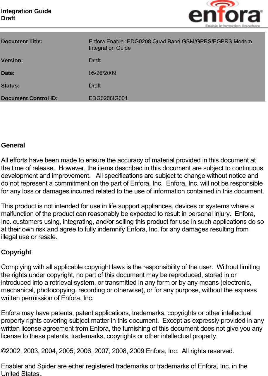 Integration Guide  Draft  Document Title:   Enfora Enabler EDG0208 Quad Band GSM/GPRS/EGPRS Modem Integration Guide  Version:   Draft  Date:     05/26/2009  Status:    Draft  Document Control ID:   EDG0208IG001     General All efforts have been made to ensure the accuracy of material provided in this document at the time of release.  However, the items described in this document are subject to continuous development and improvement.   All specifications are subject to change without notice and do not represent a commitment on the part of Enfora, Inc.  Enfora, Inc. will not be responsible for any loss or damages incurred related to the use of information contained in this document. This product is not intended for use in life support appliances, devices or systems where a malfunction of the product can reasonably be expected to result in personal injury.  Enfora, Inc. customers using, integrating, and/or selling this product for use in such applications do so at their own risk and agree to fully indemnify Enfora, Inc. for any damages resulting from illegal use or resale. Copyright Complying with all applicable copyright laws is the responsibility of the user.  Without limiting the rights under copyright, no part of this document may be reproduced, stored in or introduced into a retrieval system, or transmitted in any form or by any means (electronic, mechanical, photocopying, recording or otherwise), or for any purpose, without the express written permission of Enfora, Inc. Enfora may have patents, patent applications, trademarks, copyrights or other intellectual property rights covering subject matter in this document.  Except as expressly provided in any written license agreement from Enfora, the furnishing of this document does not give you any license to these patents, trademarks, copyrights or other intellectual property. ©2002, 2003, 2004, 2005, 2006, 2007, 2008, 2009 Enfora, Inc.  All rights reserved. Enabler and Spider are either registered trademarks or trademarks of Enfora, Inc. in the United States..   