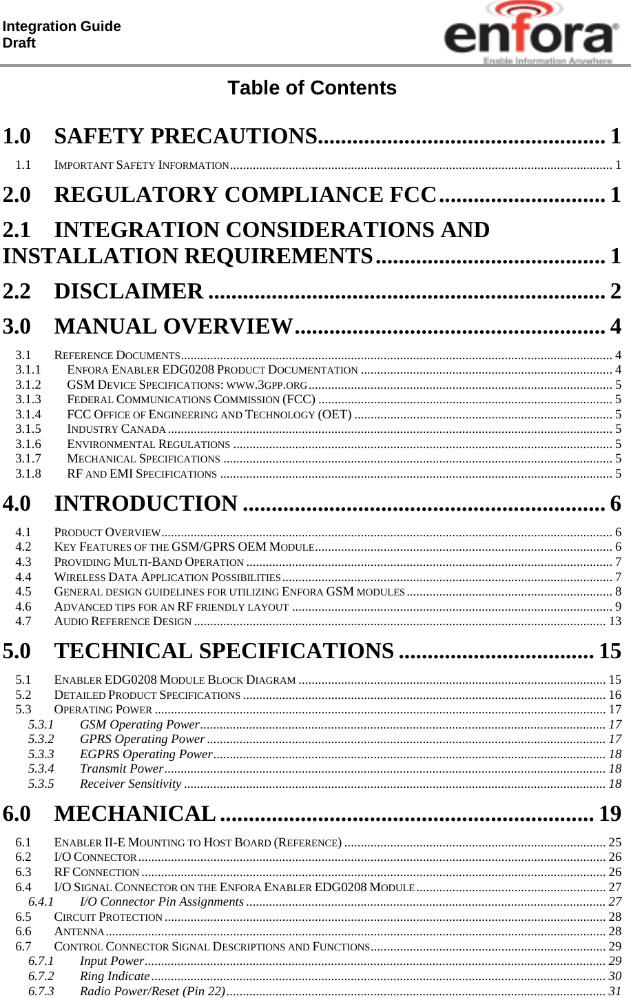 Integration Guide  Draft Table of Contents  1.0SAFETY PRECAUTIONS.................................................. 11.1IMPORTANT SAFETY INFORMATION ..................................................................................................................... 12.0REGULATORY COMPLIANCE FCC ............................. 12.1INTEGRATION CONSIDERATIONS AND INSTALLATION REQUIREMENTS ........................................  12.2DISCLAIMER ..................................................................... 23.0MANUAL OVERVIEW ...................................................... 43.1REFERENCE DOCUMENTS .................................................................................................................................... 43.1.1ENFORA ENABLER EDG0208 PRODUCT DOCUMENTATION ............................................................................. 43.1.2GSM DEVICE SPECIFICATIONS: WWW.3GPP.ORG ............................................................................................. 53.1.3FEDERAL COMMUNICATIONS COMMISSION (FCC) .......................................................................................... 53.1.4FCC OFFICE OF ENGINEERING AND TECHNOLOGY (OET) ............................................................................... 53.1.5INDUSTRY CANADA ........................................................................................................................................ 53.1.6ENVIRONMENTAL REGULATIONS .................................................................................................................... 53.1.7MECHANICAL SPECIFICATIONS ....................................................................................................................... 53.1.8RF AND EMI SPECIFICATIONS ........................................................................................................................ 54.0INTRODUCTION ............................................................... 64.1PRODUCT OVERVIEW .......................................................................................................................................... 64.2KEY FEATURES OF THE GSM/GPRS OEM MODULE ...........................................................................................  64.3PROVIDING MULTI-BAND OPERATION ................................................................................................................ 74.4WIRELESS DATA APPLICATION POSSIBILITIES .....................................................................................................  74.5GENERAL DESIGN GUIDELINES FOR UTILIZING ENFORA GSM MODULES ...............................................................  84.6ADVANCED TIPS FOR AN RF FRIENDLY LAYOUT .................................................................................................. 94.7AUDIO REFERENCE DESIGN .............................................................................................................................. 135.0TECHNICAL SPECIFICATIONS .................................. 155.1ENABLER EDG0208 MODULE BLOCK DIAGRAM .............................................................................................. 155.2DETAILED PRODUCT SPECIFICATIONS ............................................................................................................... 165.3OPERATING POWER .......................................................................................................................................... 175.3.1GSM Operating Power ............................................................................................................................ 175.3.2GPRS Operating Power .......................................................................................................................... 175.3.3EGPRS Operating Power ........................................................................................................................ 185.3.4Transmit Power ....................................................................................................................................... 185.3.5Receiver Sensitivity ................................................................................................................................. 186.0MECHANICAL ................................................................. 196.1ENABLER II-E MOUNTING TO HOST BOARD (REFERENCE) ................................................................................ 256.2I/O CONNECTOR ............................................................................................................................................... 266.3RF CONNECTION .............................................................................................................................................. 266.4I/O SIGNAL CONNECTOR ON THE ENFORA ENABLER EDG0208 MODULE ..........................................................  276.4.1I/O Connector Pin Assignments .............................................................................................................. 276.5CIRCUIT PROTECTION ....................................................................................................................................... 286.6ANTENNA ......................................................................................................................................................... 286.7CONTROL CONNECTOR SIGNAL DESCRIPTIONS AND FUNCTIONS ........................................................................  296.7.1Input Power ............................................................................................................................................. 296.7.2Ring Indicate ........................................................................................................................................... 306.7.3Radio Power/Reset (Pin 22) .................................................................................................................... 31