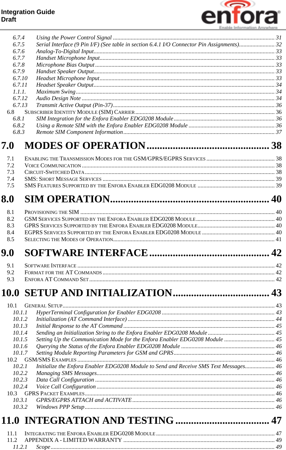 Integration Guide  Draft 6.7.4Using the Power Control Signal ............................................................................................................. 316.7.5Serial Interface (9 Pin I/F) (See table in section 6.4.1 I/O Connector Pin Assignments) ........................  326.7.6Analog-To-Digital Input .......................................................................................................................... 336.7.7Handset Microphone Input ...................................................................................................................... 336.7.8Microphone Bias Output ......................................................................................................................... 336.7.9Handset Speaker Output .......................................................................................................................... 336.7.10Headset Microphone Input ...................................................................................................................... 336.7.11Headset Speaker Output .......................................................................................................................... 341.1.1.Maximum Swing ...................................................................................................................................... 346.7.12Audio Design Note .................................................................................................................................. 346.7.13Transmit Active Output (Pin-37) ............................................................................................................. 366.8SUBSCRIBER IDENTITY MODULE (SIM) CARRIER .............................................................................................. 366.8.1SIM Integration for the Enfora Enabler EDG0208 Module .................................................................... 366.8.2Using a Remote SIM with the Enfora Enabler EDG0208 Module .......................................................... 366.8.3Remote SIM Component Information ...................................................................................................... 377.0MODES OF OPERATION ............................................... 387.1ENABLING THE TRANSMISSION MODES FOR THE GSM/GPRS/EGPRS SERVICES .............................................. 387.2VOICE COMMUNICATION .................................................................................................................................. 387.3CIRCUIT-SWITCHED DATA ................................................................................................................................ 387.4SMS: SHORT MESSAGE SERVICES .................................................................................................................... 397.5SMS FEATURES SUPPORTED BY THE ENFORA ENABLER EDG0208 MODULE .................................................... 398.0SIM OPERATION ............................................................. 408.1PROVISIONING THE SIM ................................................................................................................................... 408.2GSM SERVICES SUPPORTED BY THE ENFORA ENABLER EDG0208 MODULE ..................................................... 408.3GPRS SERVICES SUPPORTED BY THE ENFORA ENABLER EDG0208 MODULE.................................................... 408.4EGPRS SERVICES SUPPORTED BY THE ENFORA ENABLER EDG0208 MODULE ................................................. 408.5SELECTING THE MODES OF OPERATION............................................................................................................. 419.0SOFTWARE INTERFACE .............................................. 429.1SOFTWARE INTERFACE ..................................................................................................................................... 429.2FORMAT FOR THE AT COMMANDS .................................................................................................................... 429.3ENFORA AT COMMAND SET .............................................................................................................................  4210.0SETUP AND INITIALIZATION ..................................... 4310.1GENERAL SETUP ............................................................................................................................................... 4310.1.1HyperTerminal Configuration for Enabler EDG0208 ............................................................................ 4310.1.2Initialization (AT Command Interface) ................................................................................................... 4410.1.3Initial Response to the AT Command ...................................................................................................... 4510.1.4Sending an Initialization String to the Enfora Enabler EDG0208 Module ............................................. 4510.1.5Setting Up the Communication Mode for the Enfora Enabler EDG0208 Module .................................. 4510.1.6Querying the Status of the Enfora Enabler EDG0208 Module ............................................................... 4610.1.7Setting Module Reporting Parameters for GSM and GPRS .................................................................... 4610.2GSM/SMS EXAMPLES ..................................................................................................................................... 4610.2.1Initialize the Enfora Enabler EDG0208 Module to Send and Receive SMS Text Messages ....................  4610.2.2Managing SMS Messages ........................................................................................................................ 4610.2.3Data Call Configuration ......................................................................................................................... 4610.2.4Voice Call Configuration ........................................................................................................................ 4610.3GPRS PACKET EXAMPLES ................................................................................................................................ 4610.3.1GPRS/EGPRS ATTACH and ACTIVATE ................................................................................................ 4610.3.2Windows PPP Setup ................................................................................................................................ 4611.0INTEGRATION AND TESTING .................................... 4711.1INTEGRATING THE ENFORA ENABLER EDG0208 MODULE ................................................................................  4711.2APPENDIX A - LIMITED WARRANTY ...................................................................................................... 4911.2.1Scope ....................................................................................................................................................... 49