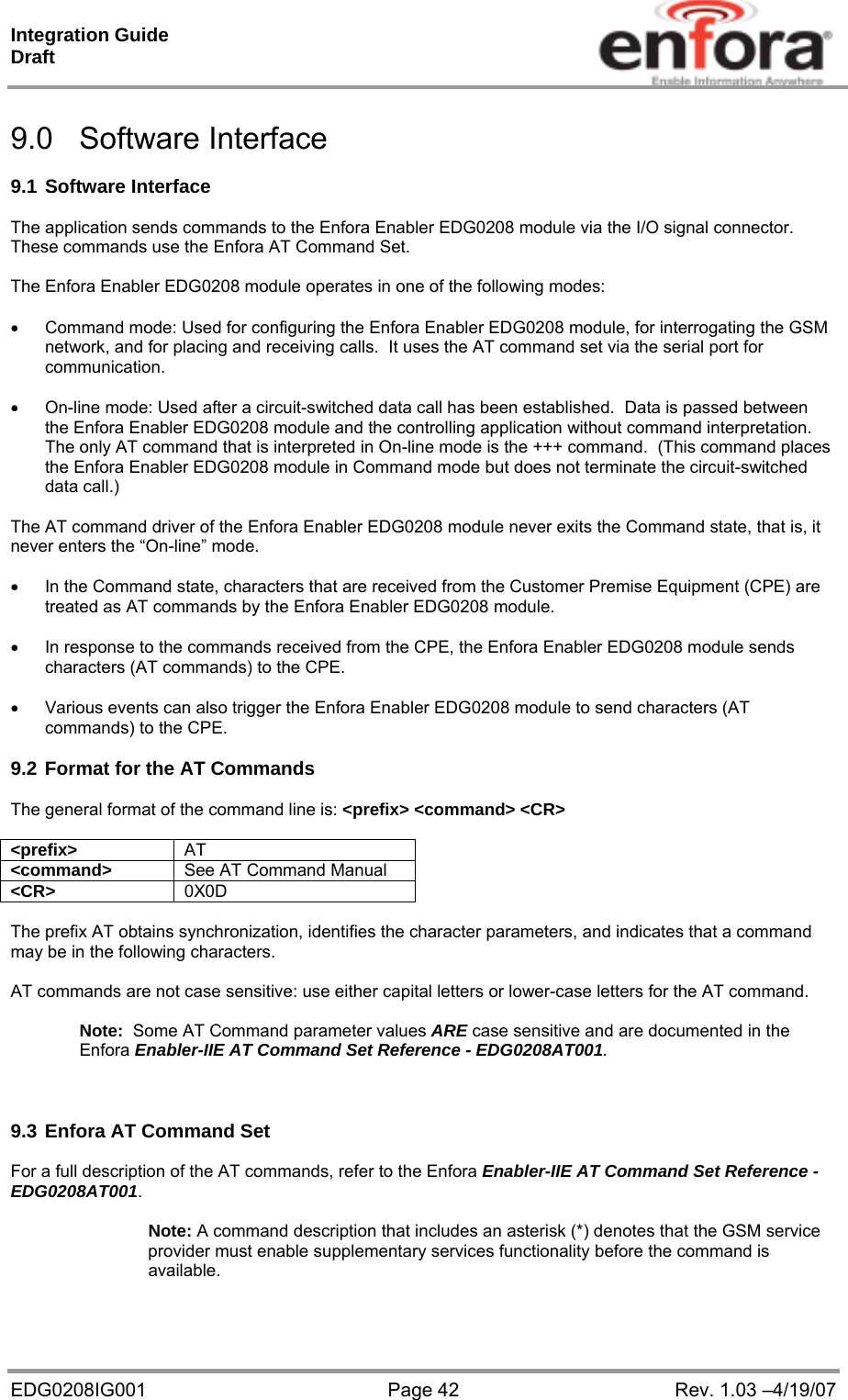 Integration Guide  Draft EDG0208IG001  Page 42  Rev. 1.03 –4/19/07  9.0 Software Interface  9.1 Software Interface  The application sends commands to the Enfora Enabler EDG0208 module via the I/O signal connector. These commands use the Enfora AT Command Set.  The Enfora Enabler EDG0208 module operates in one of the following modes:    Command mode: Used for configuring the Enfora Enabler EDG0208 module, for interrogating the GSM network, and for placing and receiving calls.  It uses the AT command set via the serial port for communication.    On-line mode: Used after a circuit-switched data call has been established.  Data is passed between the Enfora Enabler EDG0208 module and the controlling application without command interpretation.  The only AT command that is interpreted in On-line mode is the +++ command.  (This command places the Enfora Enabler EDG0208 module in Command mode but does not terminate the circuit-switched data call.)  The AT command driver of the Enfora Enabler EDG0208 module never exits the Command state, that is, it never enters the “On-line” mode.      In the Command state, characters that are received from the Customer Premise Equipment (CPE) are treated as AT commands by the Enfora Enabler EDG0208 module.    In response to the commands received from the CPE, the Enfora Enabler EDG0208 module sends characters (AT commands) to the CPE.    Various events can also trigger the Enfora Enabler EDG0208 module to send characters (AT commands) to the CPE.  9.2 Format for the AT Commands  The general format of the command line is: &lt;prefix&gt; &lt;command&gt; &lt;CR&gt;  &lt;prefix&gt;  AT &lt;command&gt;  See AT Command Manual &lt;CR&gt;  0X0D  The prefix AT obtains synchronization, identifies the character parameters, and indicates that a command may be in the following characters.  AT commands are not case sensitive: use either capital letters or lower-case letters for the AT command.    Note:  Some AT Command parameter values ARE case sensitive and are documented in the Enfora Enabler-IIE AT Command Set Reference - EDG0208AT001.    9.3 Enfora AT Command Set  For a full description of the AT commands, refer to the Enfora Enabler-IIE AT Command Set Reference - EDG0208AT001.  Note: A command description that includes an asterisk (*) denotes that the GSM service provider must enable supplementary services functionality before the command is available.   