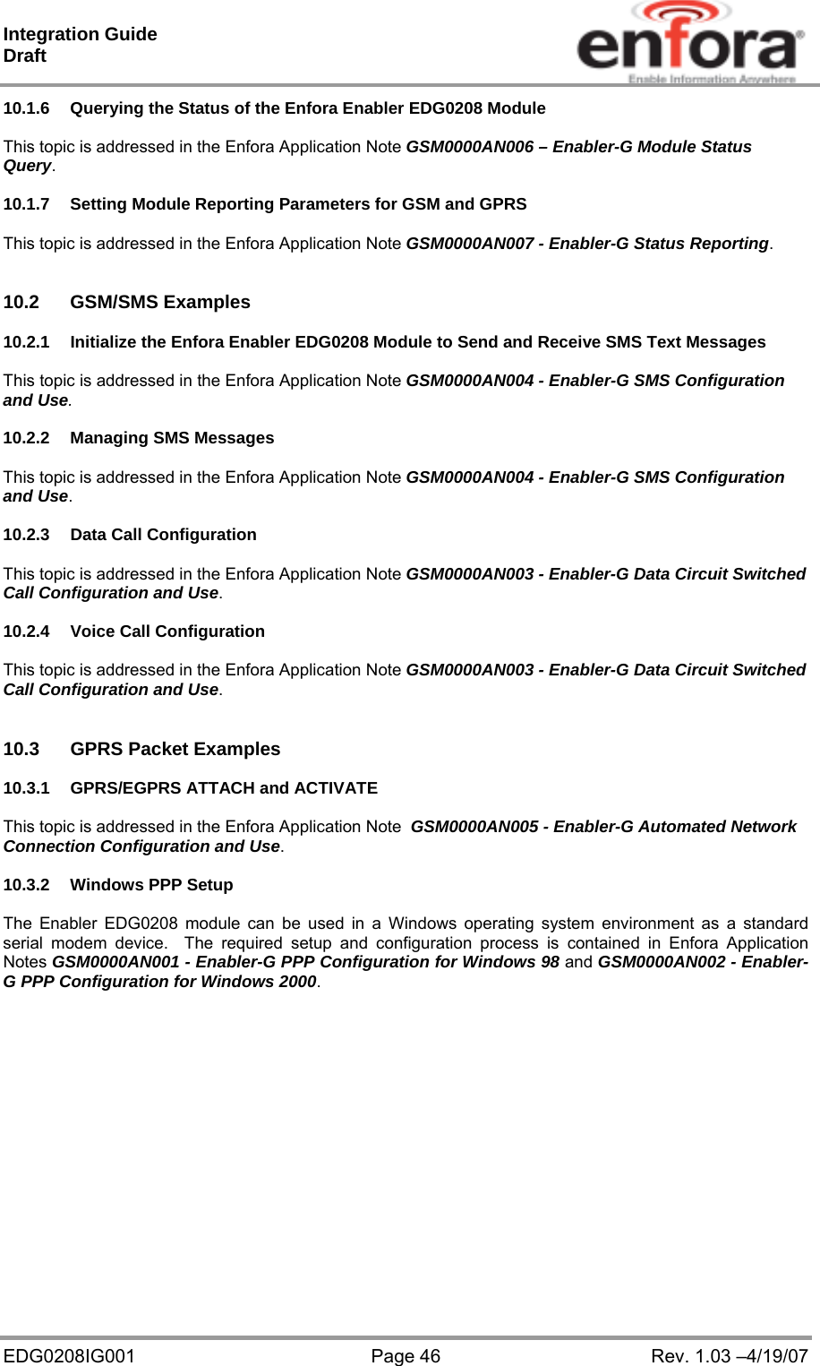 Integration Guide  Draft EDG0208IG001  Page 46  Rev. 1.03 –4/19/07 10.1.6  Querying the Status of the Enfora Enabler EDG0208 Module  This topic is addressed in the Enfora Application Note GSM0000AN006 – Enabler-G Module Status Query.  10.1.7  Setting Module Reporting Parameters for GSM and GPRS  This topic is addressed in the Enfora Application Note GSM0000AN007 - Enabler-G Status Reporting.   10.2 GSM/SMS Examples  10.2.1  Initialize the Enfora Enabler EDG0208 Module to Send and Receive SMS Text Messages  This topic is addressed in the Enfora Application Note GSM0000AN004 - Enabler-G SMS Configuration and Use.  10.2.2  Managing SMS Messages  This topic is addressed in the Enfora Application Note GSM0000AN004 - Enabler-G SMS Configuration and Use.  10.2.3  Data Call Configuration  This topic is addressed in the Enfora Application Note GSM0000AN003 - Enabler-G Data Circuit Switched Call Configuration and Use.  10.2.4  Voice Call Configuration  This topic is addressed in the Enfora Application Note GSM0000AN003 - Enabler-G Data Circuit Switched Call Configuration and Use.   10.3  GPRS Packet Examples  10.3.1  GPRS/EGPRS ATTACH and ACTIVATE  This topic is addressed in the Enfora Application Note  GSM0000AN005 - Enabler-G Automated Network Connection Configuration and Use.  10.3.2  Windows PPP Setup  The Enabler EDG0208 module can be used in a Windows operating system environment as a standard serial modem device.  The required setup and configuration process is contained in Enfora Application Notes GSM0000AN001 - Enabler-G PPP Configuration for Windows 98 and GSM0000AN002 - Enabler-G PPP Configuration for Windows 2000.     