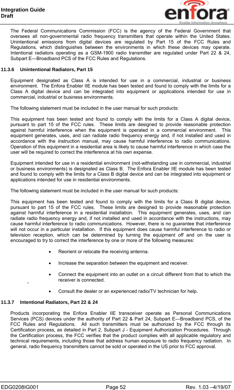 Integration Guide  Draft EDG0208IG001  Page 52  Rev. 1.03 –4/19/07 The Federal Communications Commission (FCC) is the agency of the Federal Government that oversees all non-governmental radio frequency transmitters that operate within the United States.  Unintentional emissions from digital devices are regulated by Part 15 of the FCC Rules and Regulations, which distinguishes between the environments in which these devices may operate.  Intentional radiators operating as a GSM-1900 radio transmitter are regulated under Part 22 &amp; 24, Subpart E—Broadband PCS of the FCC Rules and Regulations.  11.3.6  Unintentional Radiators, Part 15  Equipment designated as Class A is intended for use in a commercial, industrial or business environment.  The Enfora Enabler IIE module has been tested and found to comply with the limits for a Class A digital device and can be integrated into equipment or applications intended for use in commercial, industrial or business environments.  The following statement must be included in the user manual for such products:  This equipment has been tested and found to comply with the limits for a Class A digital device, pursuant to part 15 of the FCC rules.  These limits are designed to provide reasonable protection against harmful interference when the equipment is operated in a commercial environment.  This equipment generates, uses, and can radiate radio frequency energy and, if not installed and used in accordance with the instruction manual, may cause harmful interference to radio communications.  Operation of this equipment in a residential area is likely to cause harmful interference in which case the user will be required to correct the interference at his own expense.  Equipment intended for use in a residential environment (not-withstanding use in commercial, industrial or business environments) is designated as Class B.  The Enfora Enabler IIE module has been tested and found to comply with the limits for a Class B digital device and can be integrated into equipment or applications intended for use in residential environments.  The following statement must be included in the user manual for such products:  This equipment has been tested and found to comply with the limits for a Class B digital device, pursuant to part 15 of the FCC rules.  These limits are designed to provide reasonable protection against harmful interference in a residential installation.  This equipment generates, uses, and can radiate radio frequency energy and, if not installed and used in accordance with the instructions, may cause harmful interference to radio communications.  However, there is no guarantee that interference will not occur in a particular installation.  If this equipment does cause harmful interference to radio or television reception, which can be determined by turning the equipment off and on the user is encouraged to try to correct the interference by one or more of the following measures:    Reorient or relocate the receiving antenna.    Increase the separation between the equipment and receiver.    Connect the equipment into an outlet on a circuit different from that to which the receiver is connected.    Consult the dealer or an experienced radio/TV technician for help.  11.3.7  Intentional Radiators, Part 22 &amp; 24  Products incorporating the Enfora Enabler IIE transceiver operate as Personal Communications Services (PCS) devices under the authority of Part 22 &amp; Part 24, Subpart E—Broadband PCS, of the FCC Rules and Regulations.  All such transmitters must be authorized by the FCC through its Certification process, as detailed in Part 2, Subpart J - Equipment Authorization Procedures.  Through the Certification process, the FCC verifies that the product complies with all applicable regulatory and technical requirements, including those that address human exposure to radio frequency radiation.  In general, radio frequency transmitters cannot be sold or operated in the US prior to FCC approval.  