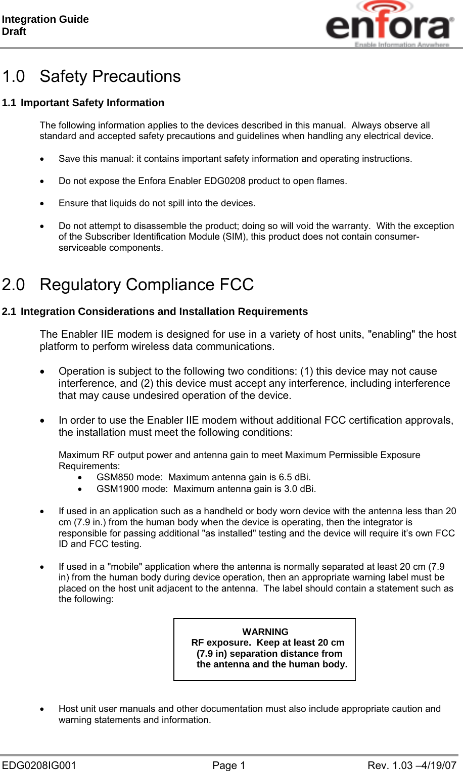 Integration Guide  Draft EDG0208IG001  Page 1  Rev. 1.03 –4/19/07  1.0 Safety Precautions  1.1 Important Safety Information  The following information applies to the devices described in this manual.  Always observe all standard and accepted safety precautions and guidelines when handling any electrical device.    Save this manual: it contains important safety information and operating instructions.    Do not expose the Enfora Enabler EDG0208 product to open flames.    Ensure that liquids do not spill into the devices.    Do not attempt to disassemble the product; doing so will void the warranty.  With the exception of the Subscriber Identification Module (SIM), this product does not contain consumer-serviceable components.   2.0 Regulatory Compliance FCC   2.1 Integration Considerations and Installation Requirements  The Enabler IIE modem is designed for use in a variety of host units, &quot;enabling&quot; the host platform to perform wireless data communications.    Operation is subject to the following two conditions: (1) this device may not cause interference, and (2) this device must accept any interference, including interference that may cause undesired operation of the device.    In order to use the Enabler IIE modem without additional FCC certification approvals, the installation must meet the following conditions:  Maximum RF output power and antenna gain to meet Maximum Permissible Exposure Requirements:    GSM850 mode:  Maximum antenna gain is 6.5 dBi.    GSM1900 mode:  Maximum antenna gain is 3.0 dBi.     If used in an application such as a handheld or body worn device with the antenna less than 20 cm (7.9 in.) from the human body when the device is operating, then the integrator is responsible for passing additional &quot;as installed&quot; testing and the device will require it’s own FCC ID and FCC testing.    If used in a &quot;mobile&quot; application where the antenna is normally separated at least 20 cm (7.9 in) from the human body during device operation, then an appropriate warning label must be placed on the host unit adjacent to the antenna.  The label should contain a statement such as the following:        WARNING RF exposure.  Keep at least 20 cm   (7.9 in) separation distance from   the antenna and the human body.      Host unit user manuals and other documentation must also include appropriate caution and warning statements and information. 